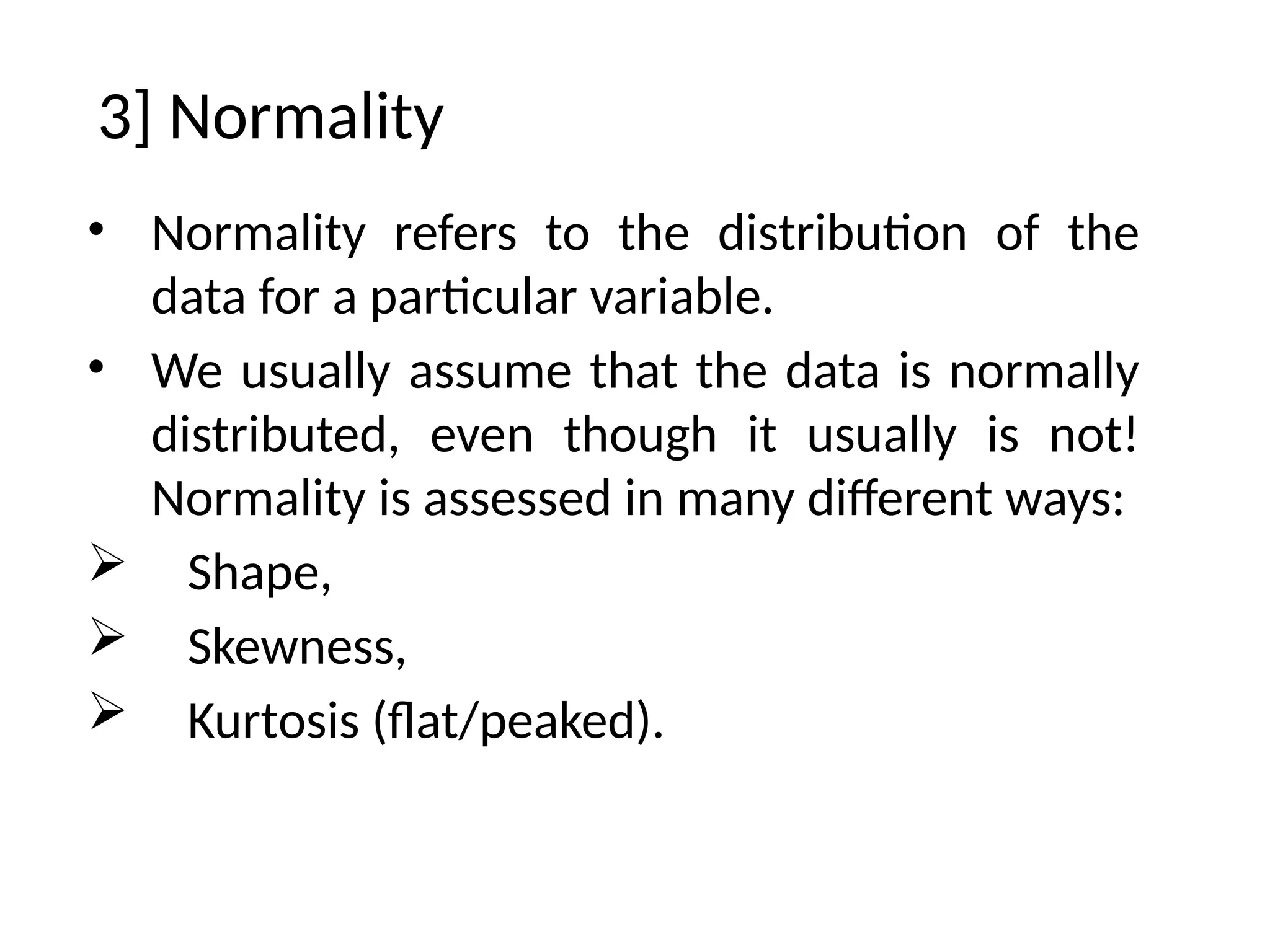 3] Normality
• Normality refers to the distribution of the
data for a particular variable.
• We usually assume that the data is normally
distributed, even though it usually is not!
Normality is assessed in many different ways:
 Shape,
 Skewness,
 Kurtosis (flat/peaked).
 