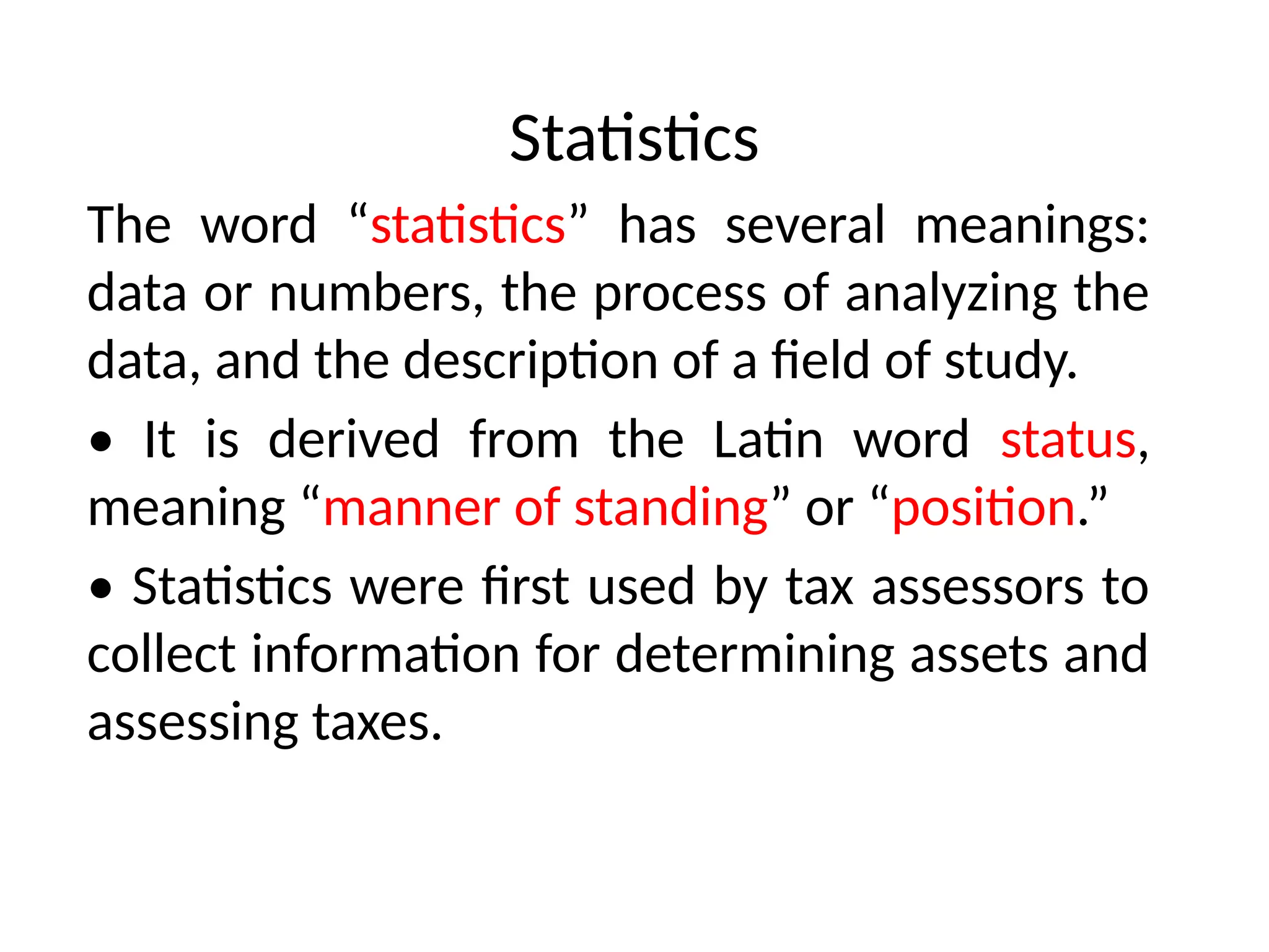 Statistics
The word “statistics” has several meanings:
data or numbers, the process of analyzing the
data, and the description of a field of study.
• It is derived from the Latin word status,
meaning “manner of standing” or “position.”
• Statistics were first used by tax assessors to
collect information for determining assets and
assessing taxes.
 