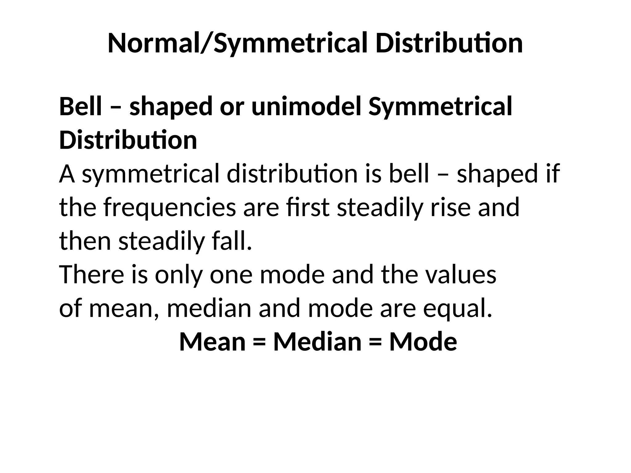 Normal/Symmetrical Distribution
Bell – shaped or unimodel Symmetrical
Distribution
A symmetrical distribution is bell – shaped if
the frequencies are first steadily rise and
then steadily fall.
There is only one mode and the values
of mean, median and mode are equal.
Mean = Median = Mode
 