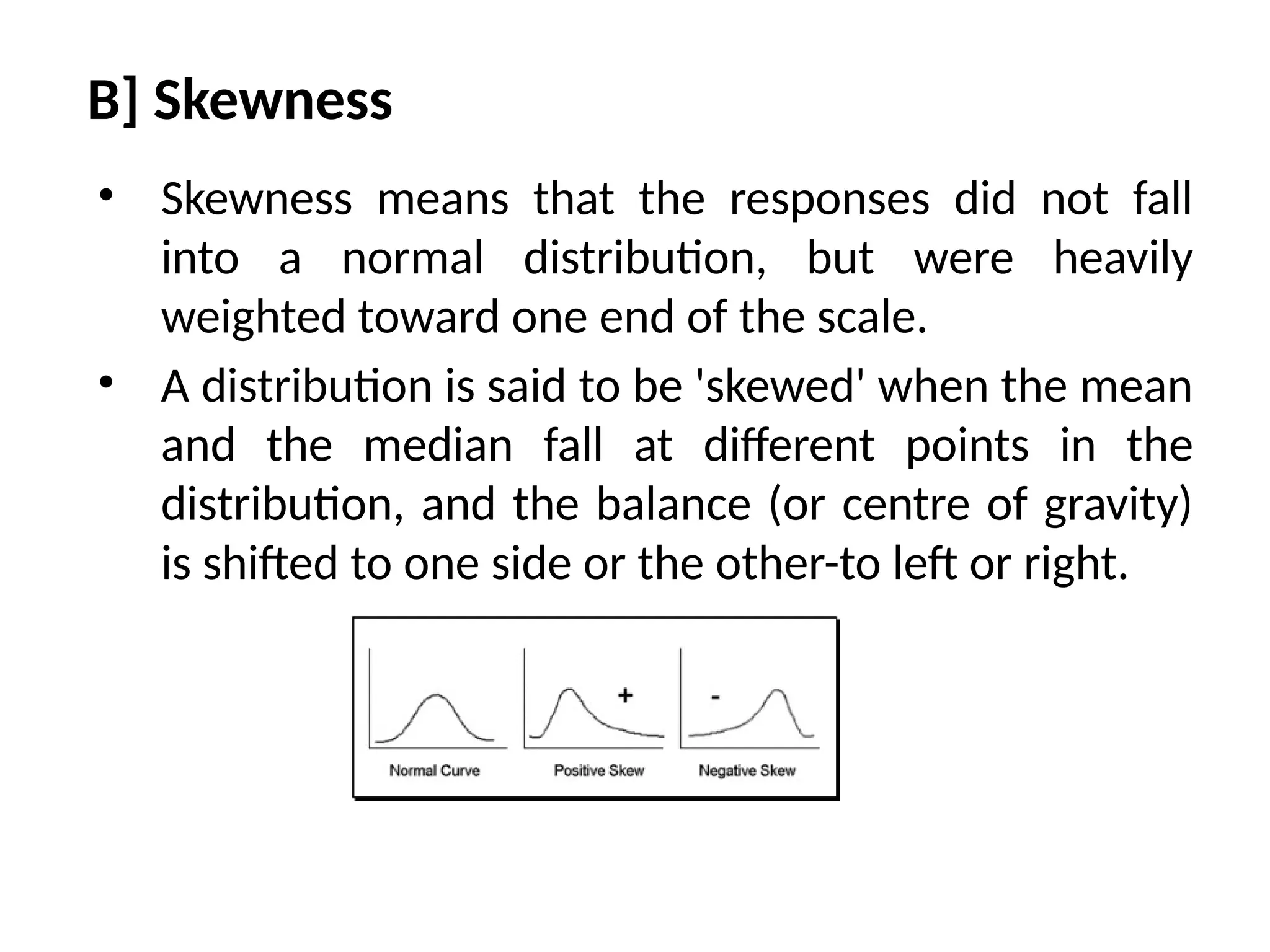 B] Skewness
• Skewness means that the responses did not fall
into a normal distribution, but were heavily
weighted toward one end of the scale.
• A distribution is said to be 'skewed' when the mean
and the median fall at different points in the
distribution, and the balance (or centre of gravity)
is shifted to one side or the other-to left or right.
 