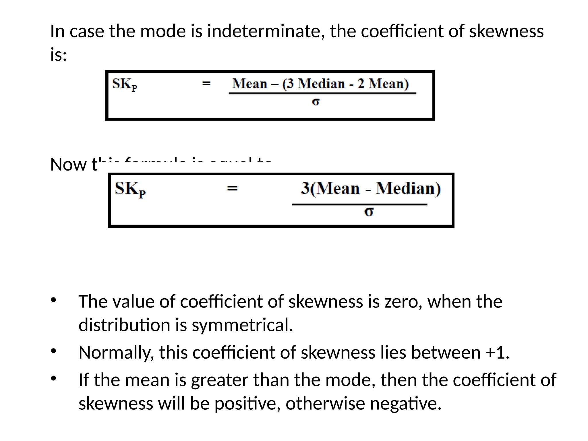 In case the mode is indeterminate, the coefficient of skewness
is:
Now this formula is equal to
• The value of coefficient of skewness is zero, when the
distribution is symmetrical.
• Normally, this coefficient of skewness lies between +1.
• If the mean is greater than the mode, then the coefficient of
skewness will be positive, otherwise negative.
 