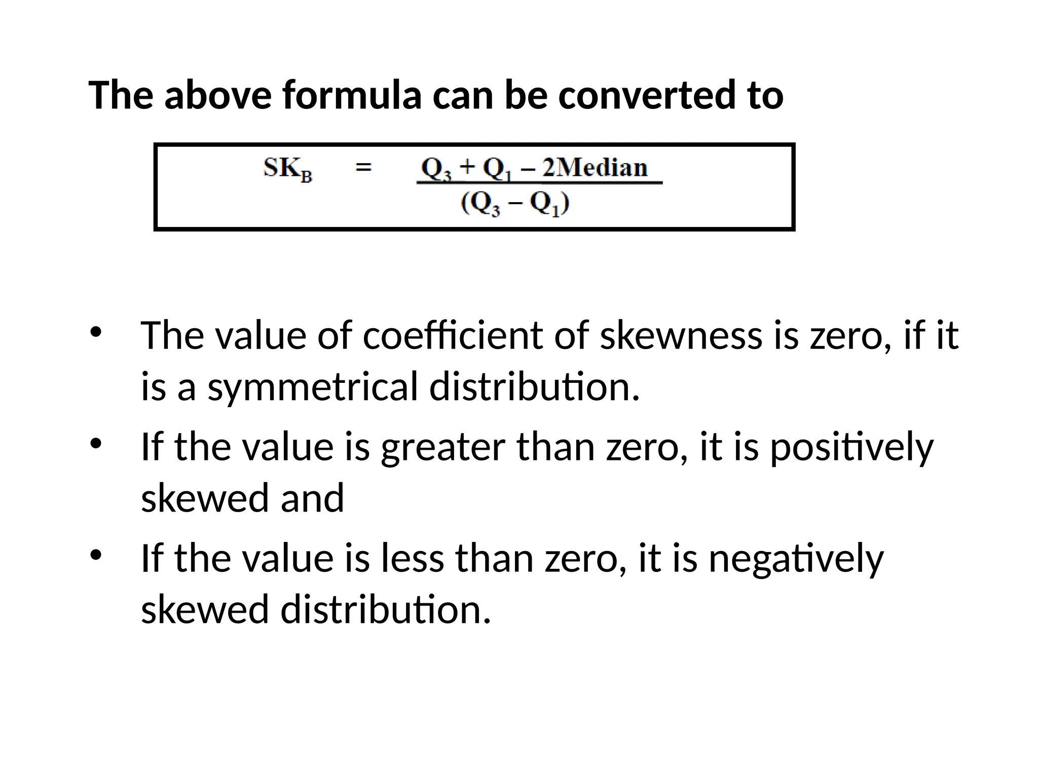 The above formula can be converted to
• The value of coefficient of skewness is zero, if it
is a symmetrical distribution.
• If the value is greater than zero, it is positively
skewed and
• If the value is less than zero, it is negatively
skewed distribution.
 