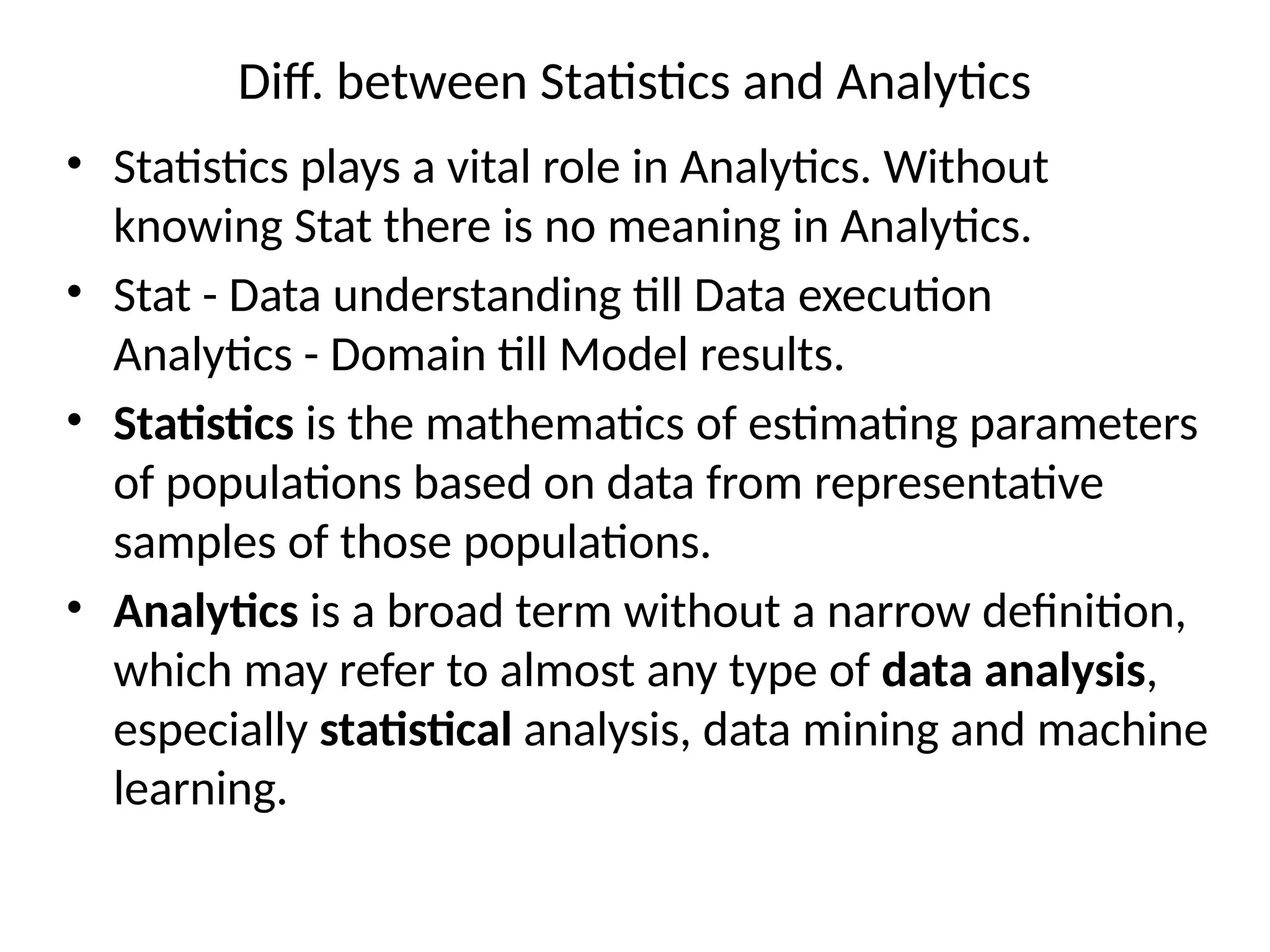 Diff. between Statistics and Analytics
• Statistics plays a vital role in Analytics. Without
knowing Stat there is no meaning in Analytics.
• Stat - Data understanding till Data execution
Analytics - Domain till Model results.
• Statistics is the mathematics of estimating parameters
of populations based on data from representative
samples of those populations.
• Analytics is a broad term without a narrow definition,
which may refer to almost any type of data analysis,
especially statistical analysis, data mining and machine
learning.
 
