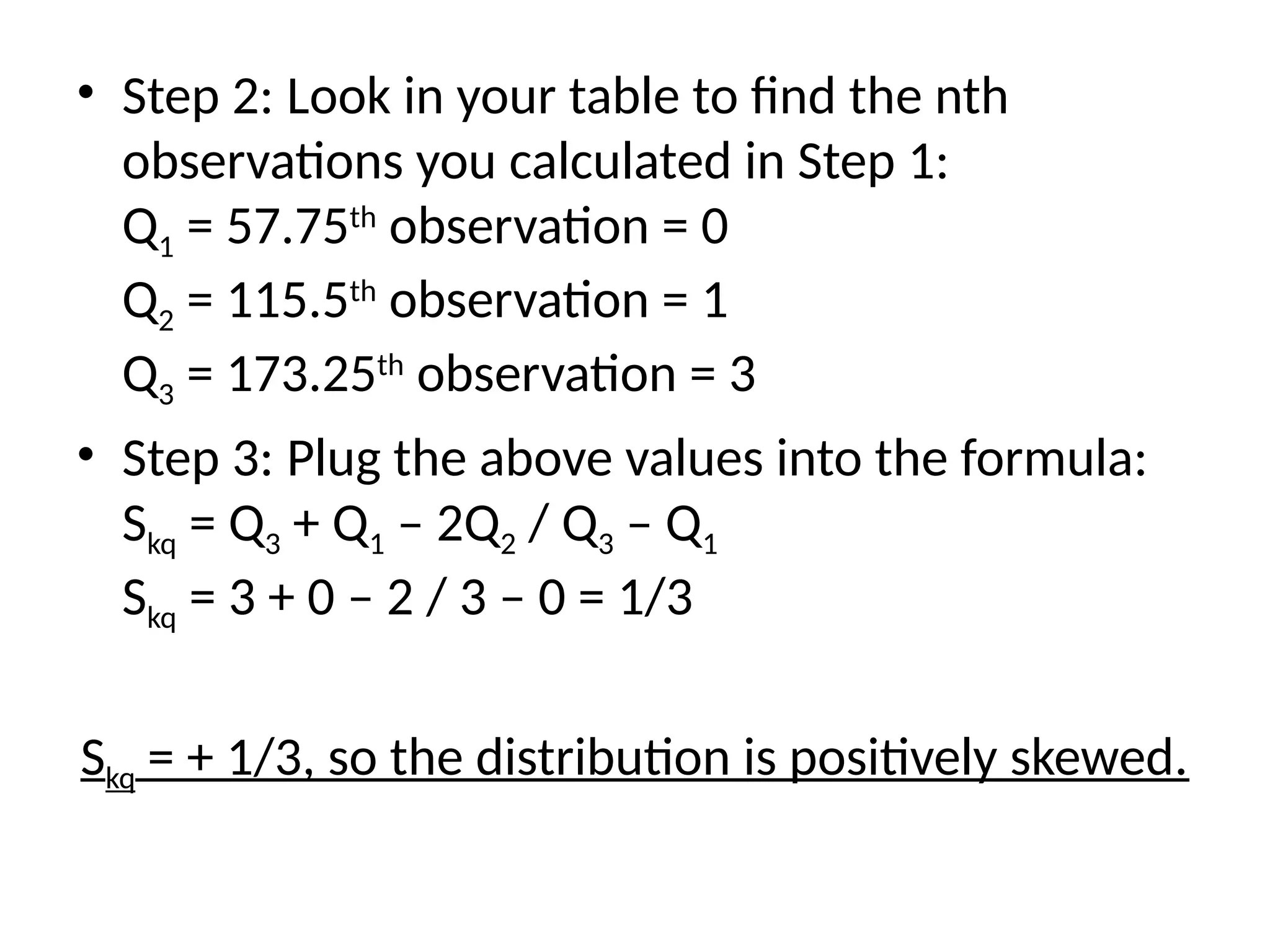 • Step 2: Look in your table to find the nth
observations you calculated in Step 1:
Q1 = 57.75th
observation = 0
Q2 = 115.5th
observation = 1
Q3 = 173.25th
observation = 3
• Step 3: Plug the above values into the formula:
Skq = Q3 + Q1 – 2Q2 / Q3 – Q1
Skq = 3 + 0 – 2 / 3 – 0 = 1/3
Skq = + 1/3, so the distribution is positively skewed.
 