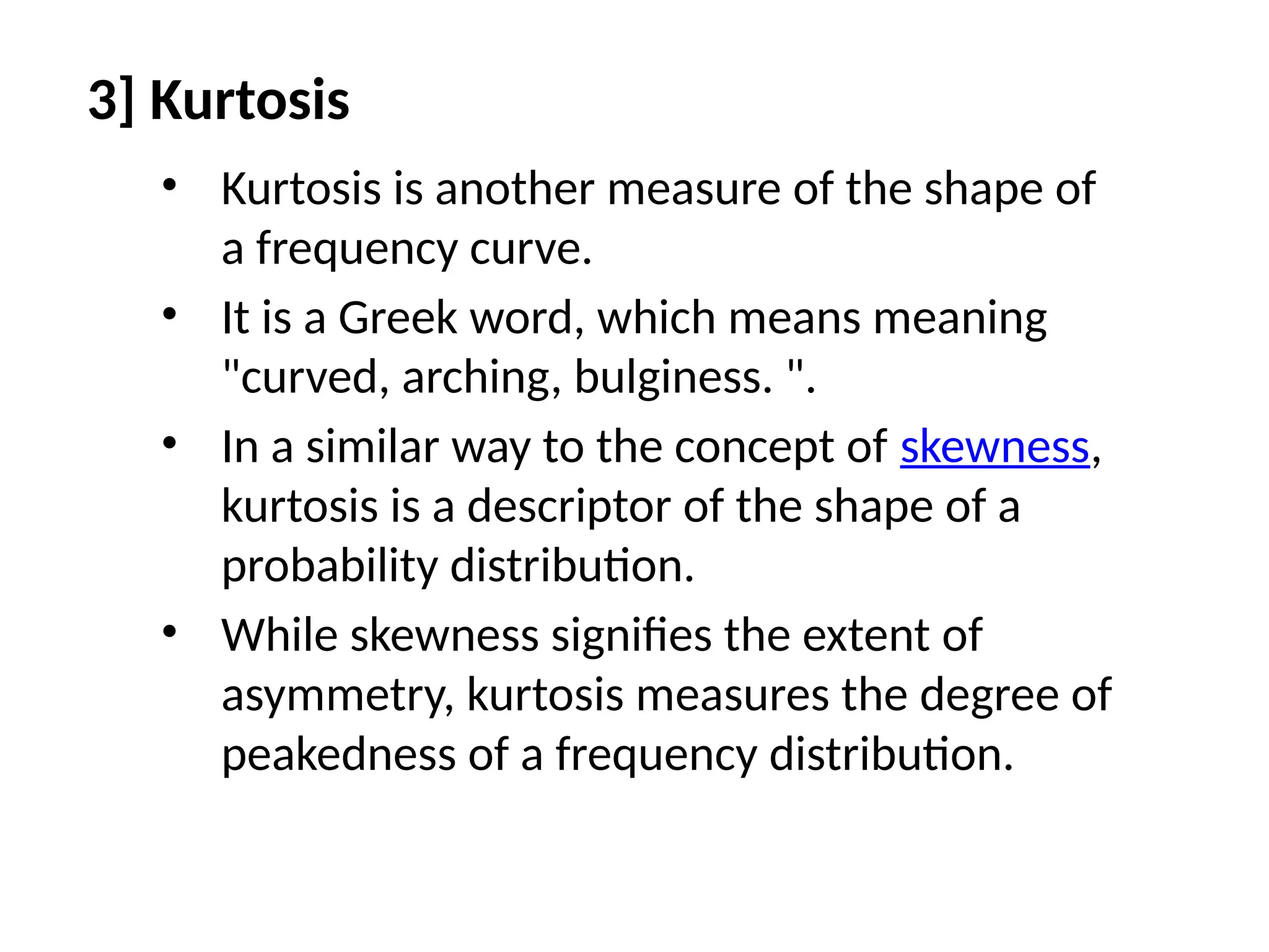 3] Kurtosis
• Kurtosis is another measure of the shape of
a frequency curve.
• It is a Greek word, which means meaning
"curved, arching, bulginess. ".
• In a similar way to the concept of skewness,
kurtosis is a descriptor of the shape of a
probability distribution.
• While skewness signifies the extent of
asymmetry, kurtosis measures the degree of
peakedness of a frequency distribution.
 