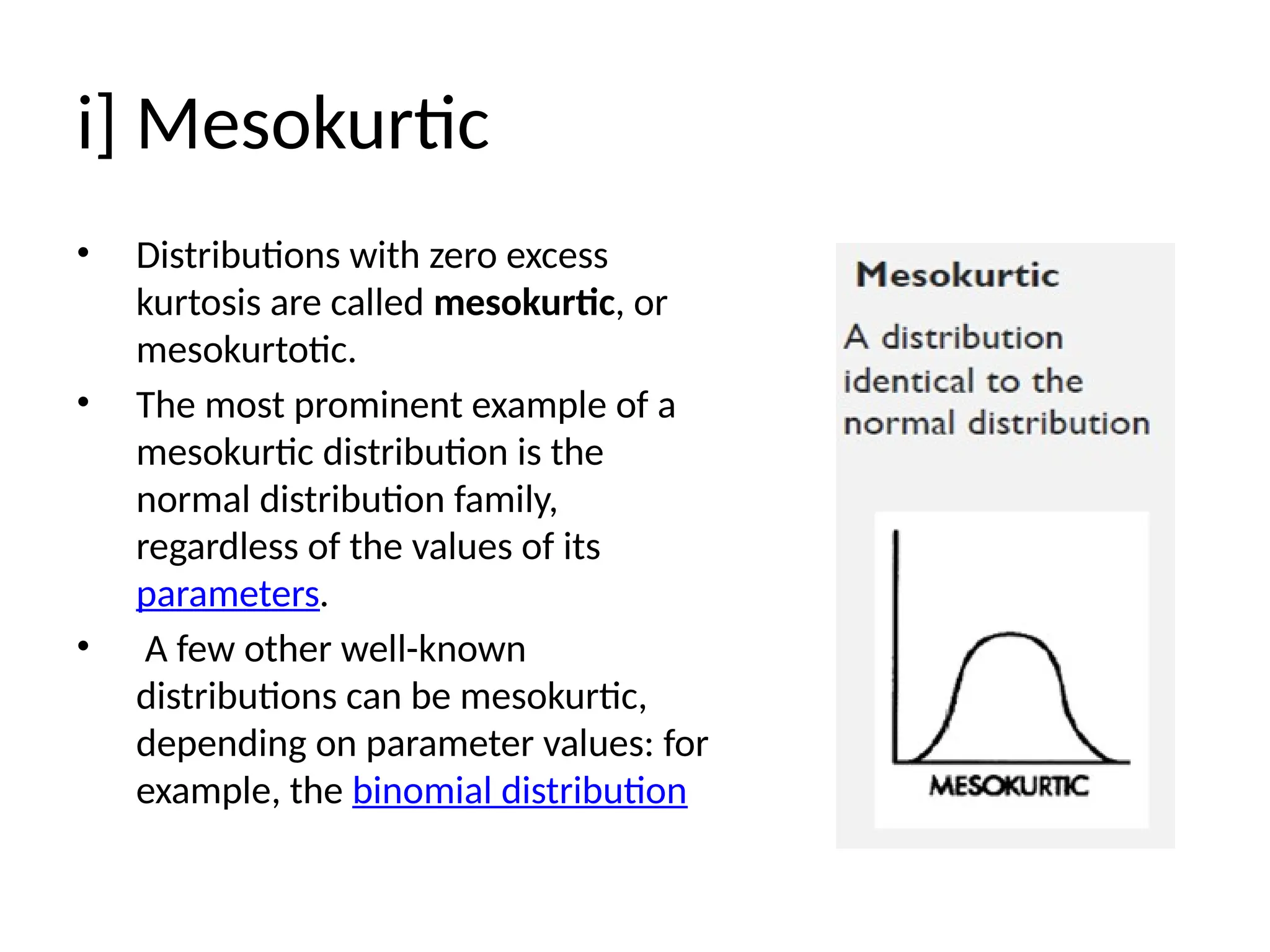 i] Mesokurtic
• Distributions with zero excess
kurtosis are called mesokurtic, or
mesokurtotic.
• The most prominent example of a
mesokurtic distribution is the
normal distribution family,
regardless of the values of its
parameters.
• A few other well-known
distributions can be mesokurtic,
depending on parameter values: for
example, the binomial distribution
 