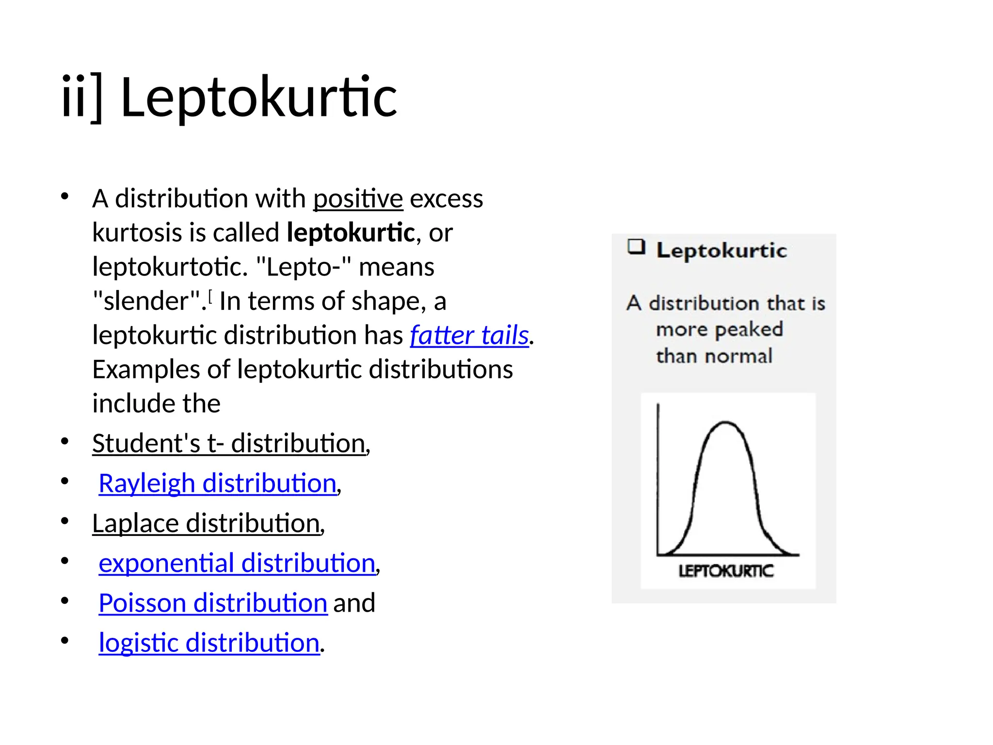 ii] Leptokurtic
• A distribution with positive excess
kurtosis is called leptokurtic, or
leptokurtotic. "Lepto-" means
"slender".[
In terms of shape, a
leptokurtic distribution has fatter tails.
Examples of leptokurtic distributions
include the
• Student's t- distribution,
• Rayleigh distribution,
• Laplace distribution,
• exponential distribution,
• Poisson distribution and
• logistic distribution.
 