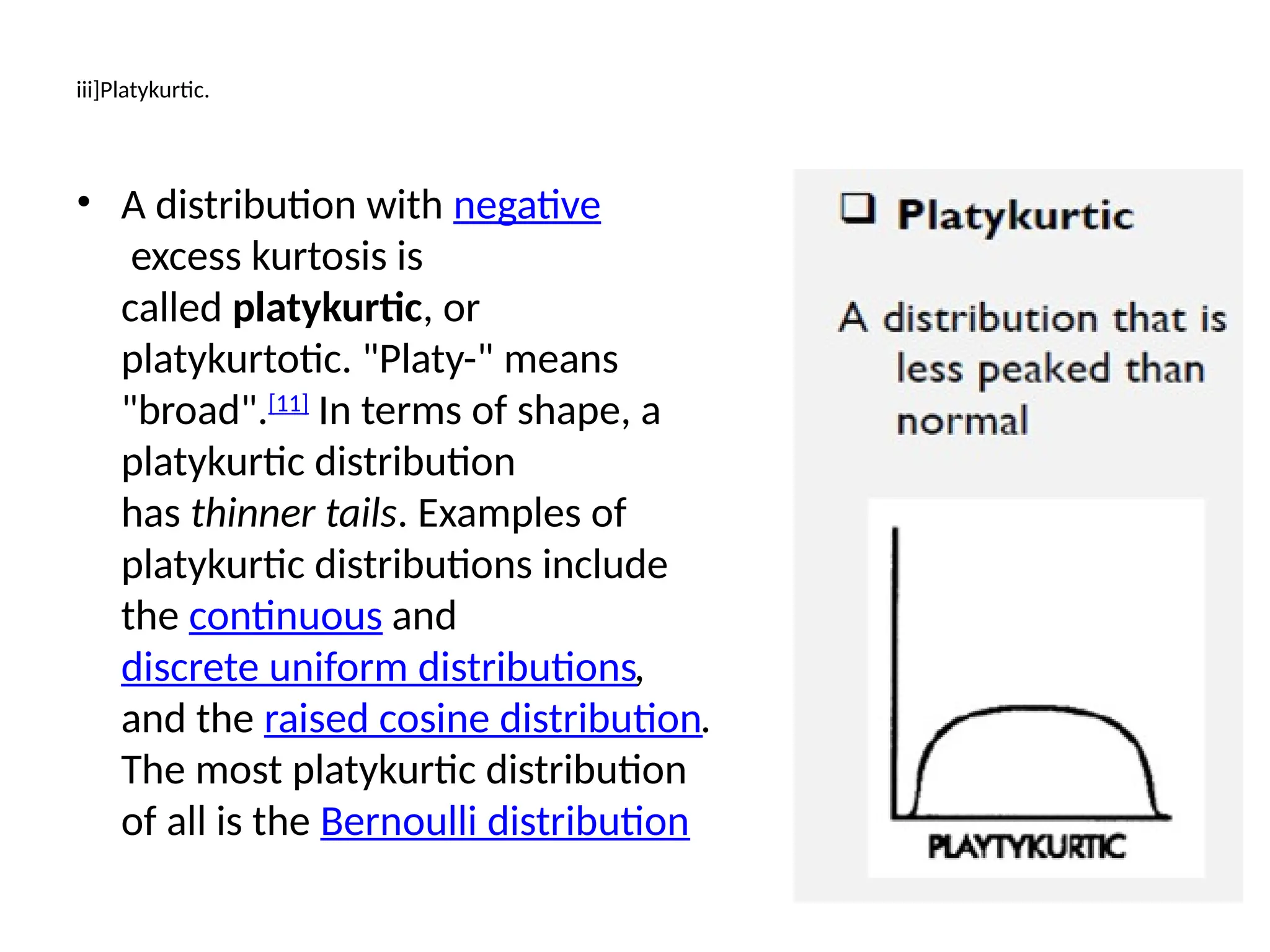 iii]Platykurtic.
• A distribution with negative
excess kurtosis is
called platykurtic, or
platykurtotic. "Platy-" means
"broad".[11]
In terms of shape, a
platykurtic distribution
has thinner tails. Examples of
platykurtic distributions include
the continuous and
discrete uniform distributions,
and the raised cosine distribution.
The most platykurtic distribution
of all is the Bernoulli distribution
 