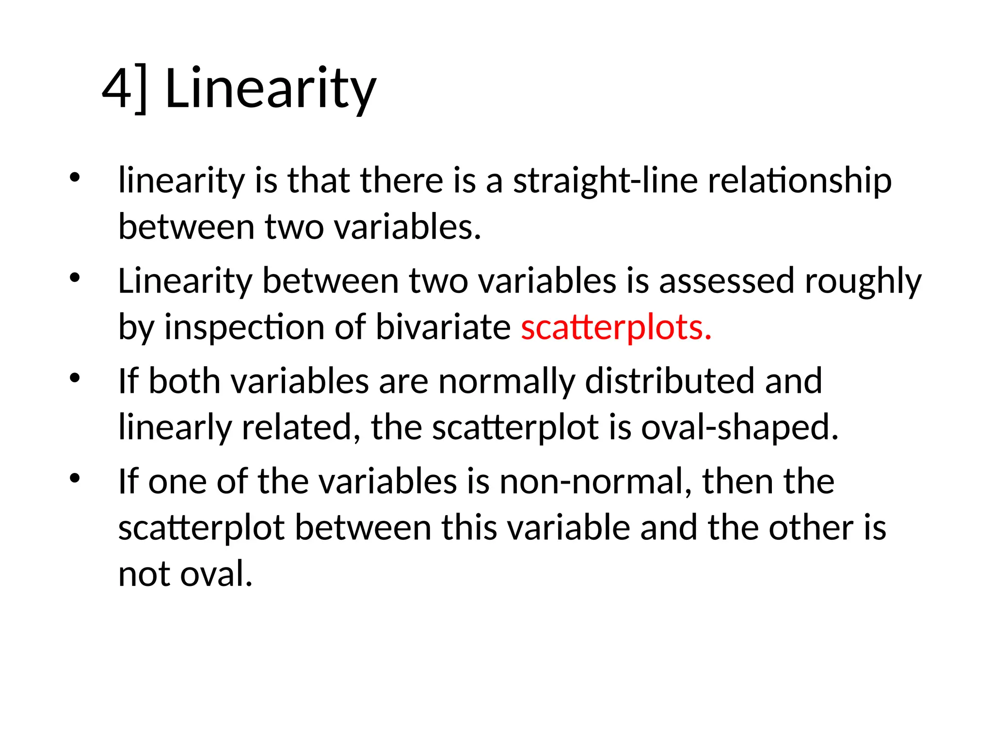 4] Linearity
• linearity is that there is a straight-line relationship
between two variables.
• Linearity between two variables is assessed roughly
by inspection of bivariate scatterplots.
• If both variables are normally distributed and
linearly related, the scatterplot is oval-shaped.
• If one of the variables is non-normal, then the
scatterplot between this variable and the other is
not oval.
 