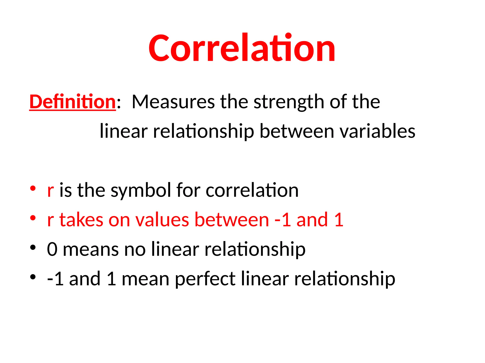 Correlation
Definition: Measures the strength of the
linear relationship between variables
• r is the symbol for correlation
• r takes on values between -1 and 1
• 0 means no linear relationship
• -1 and 1 mean perfect linear relationship
 