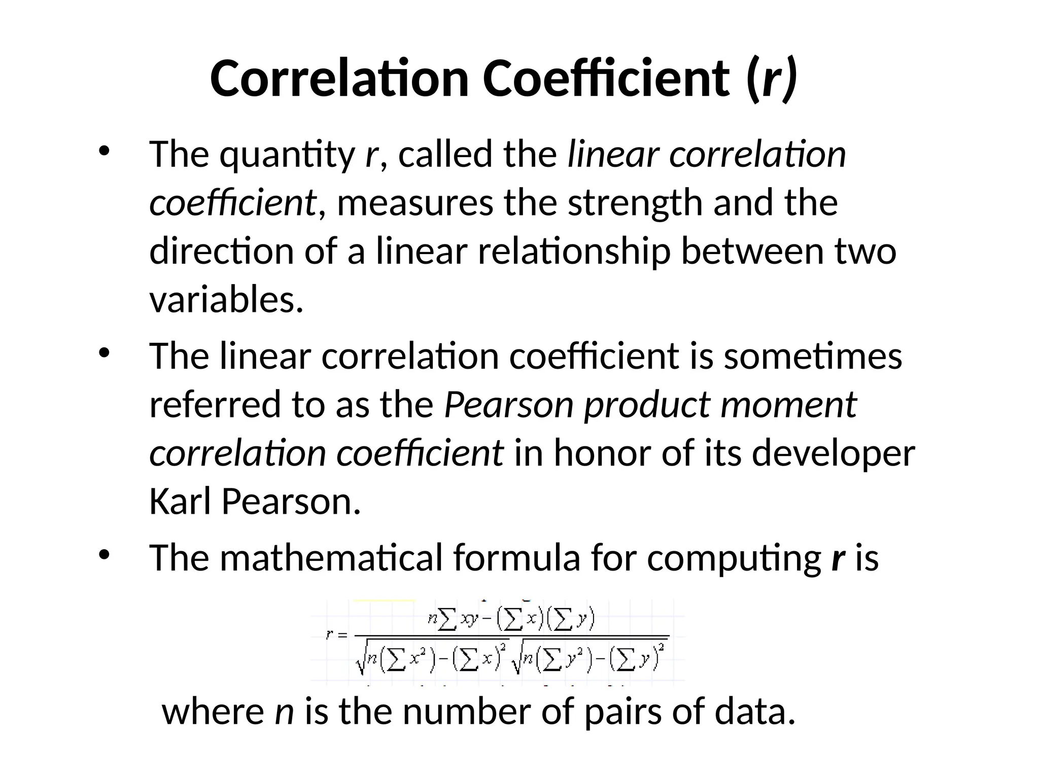 Correlation Coefficient (r)
• The quantity r, called the linear correlation
coefficient, measures the strength and the
direction of a linear relationship between two
variables.
• The linear correlation coefficient is sometimes
referred to as the Pearson product moment
correlation coefficient in honor of its developer
Karl Pearson.
• The mathematical formula for computing r is
where n is the number of pairs of data.
 