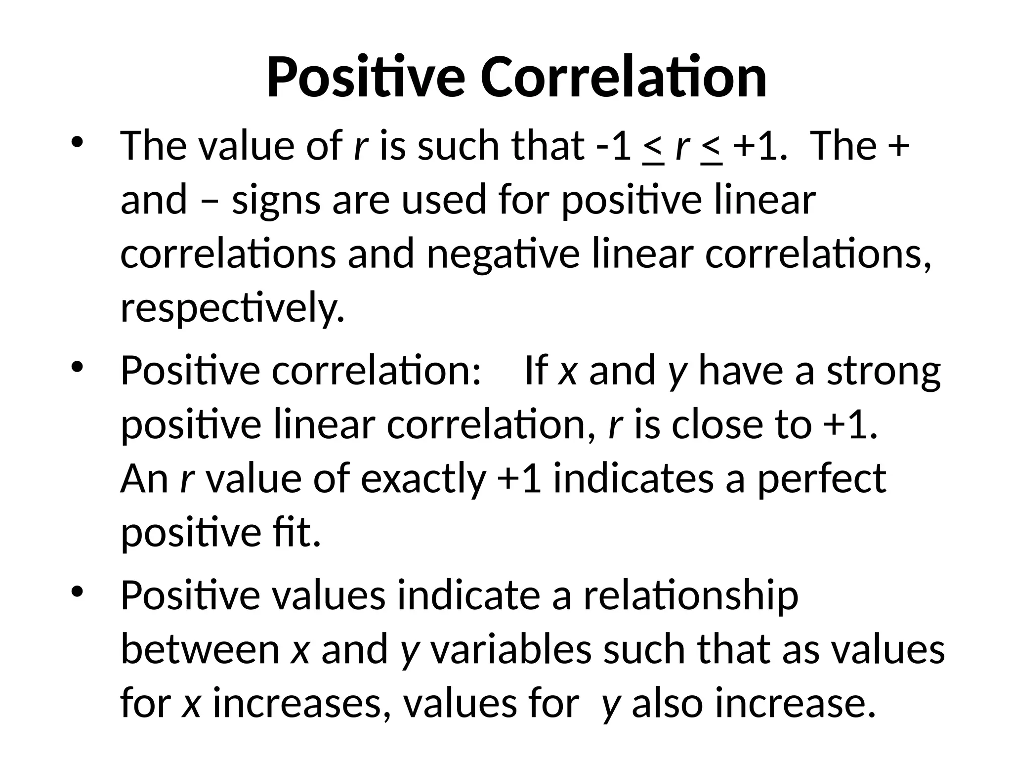 Positive Correlation
• The value of r is such that -1 < r < +1. The +
and – signs are used for positive linear
correlations and negative linear correlations,
respectively.
• Positive correlation: If x and y have a strong
positive linear correlation, r is close to +1.
An r value of exactly +1 indicates a perfect
positive fit.
• Positive values indicate a relationship
between x and y variables such that as values
for x increases, values for y also increase.
 