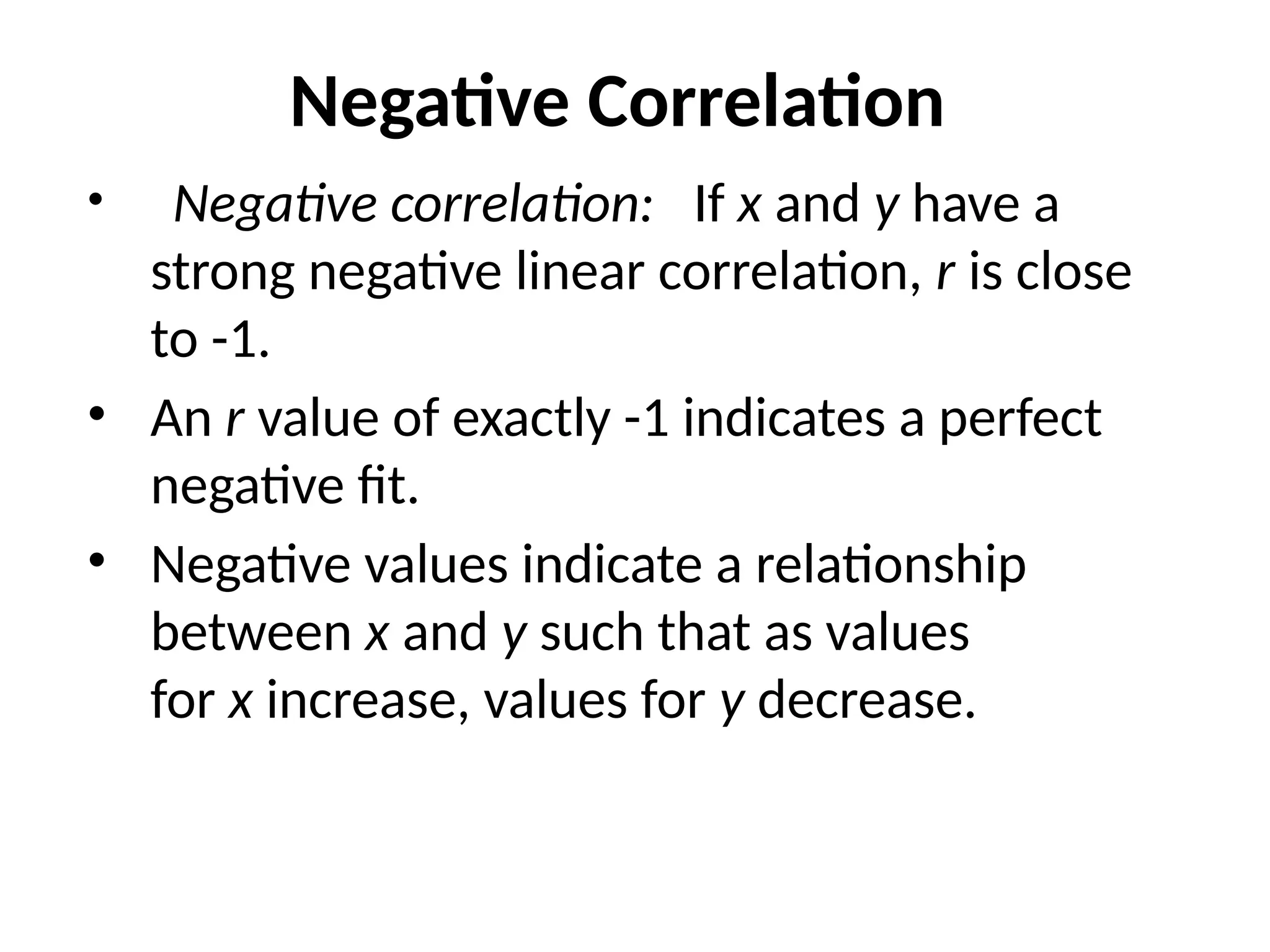 Negative Correlation
• Negative correlation: If x and y have a
strong negative linear correlation, r is close
to -1.
• An r value of exactly -1 indicates a perfect
negative fit.
• Negative values indicate a relationship
between x and y such that as values
for x increase, values for y decrease.
 