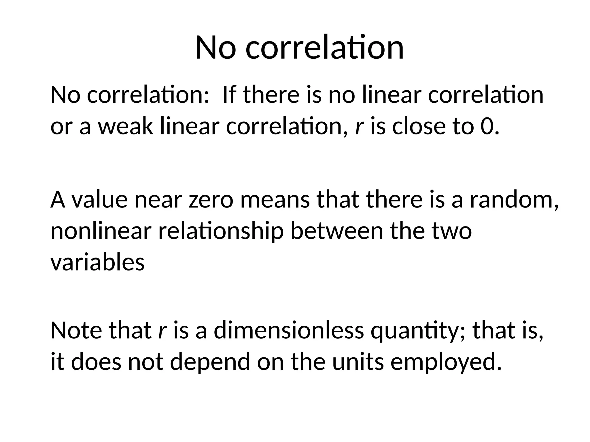 No correlation
No correlation: If there is no linear correlation
or a weak linear correlation, r is close to 0.
A value near zero means that there is a random,
nonlinear relationship between the two
variables
Note that r is a dimensionless quantity; that is,
it does not depend on the units employed.
 