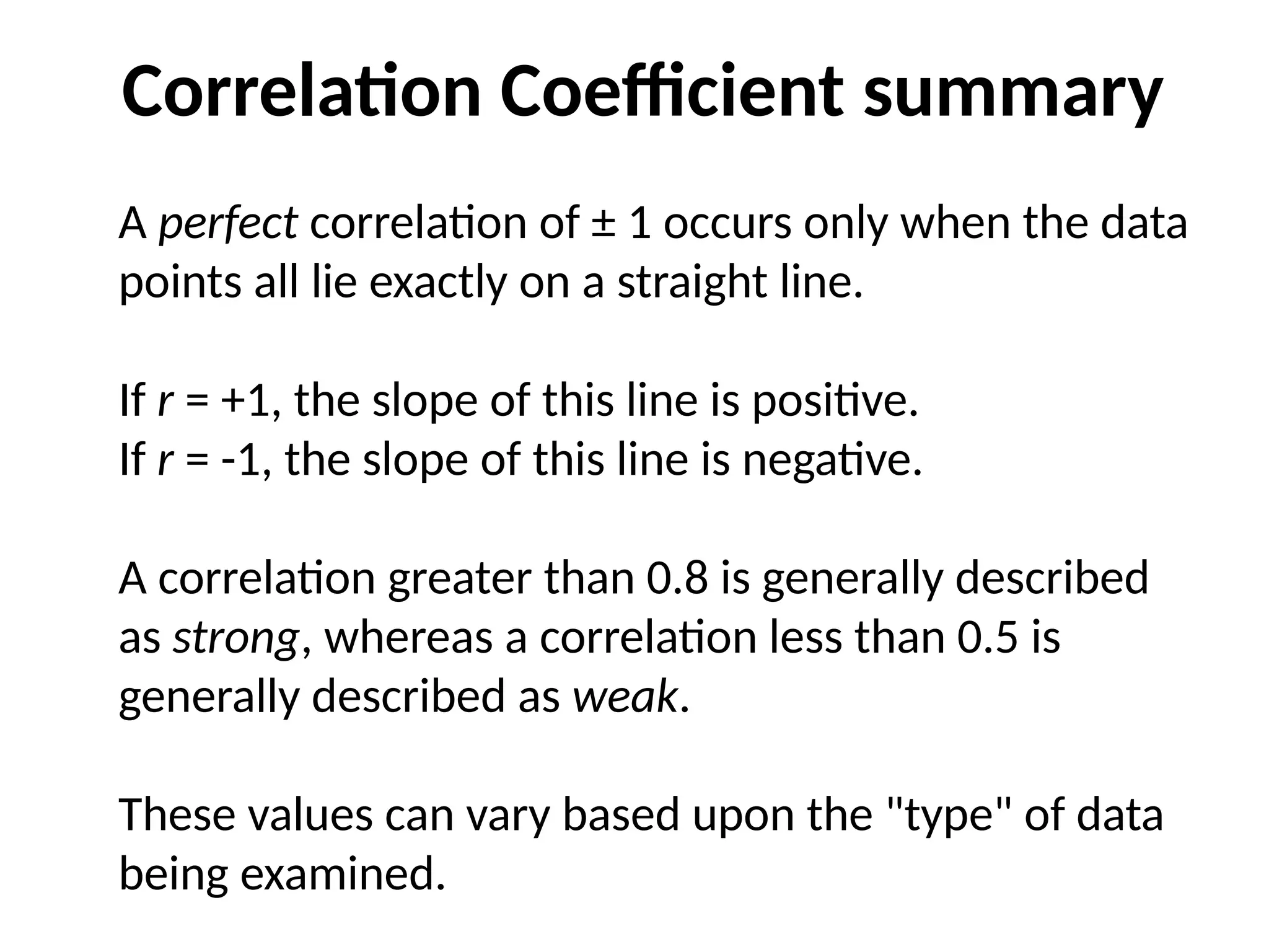 A perfect correlation of ± 1 occurs only when the data
points all lie exactly on a straight line.
If r = +1, the slope of this line is positive.
If r = -1, the slope of this line is negative.
A correlation greater than 0.8 is generally described
as strong, whereas a correlation less than 0.5 is
generally described as weak.
These values can vary based upon the "type" of data
being examined.
Correlation Coefficient summary
 
