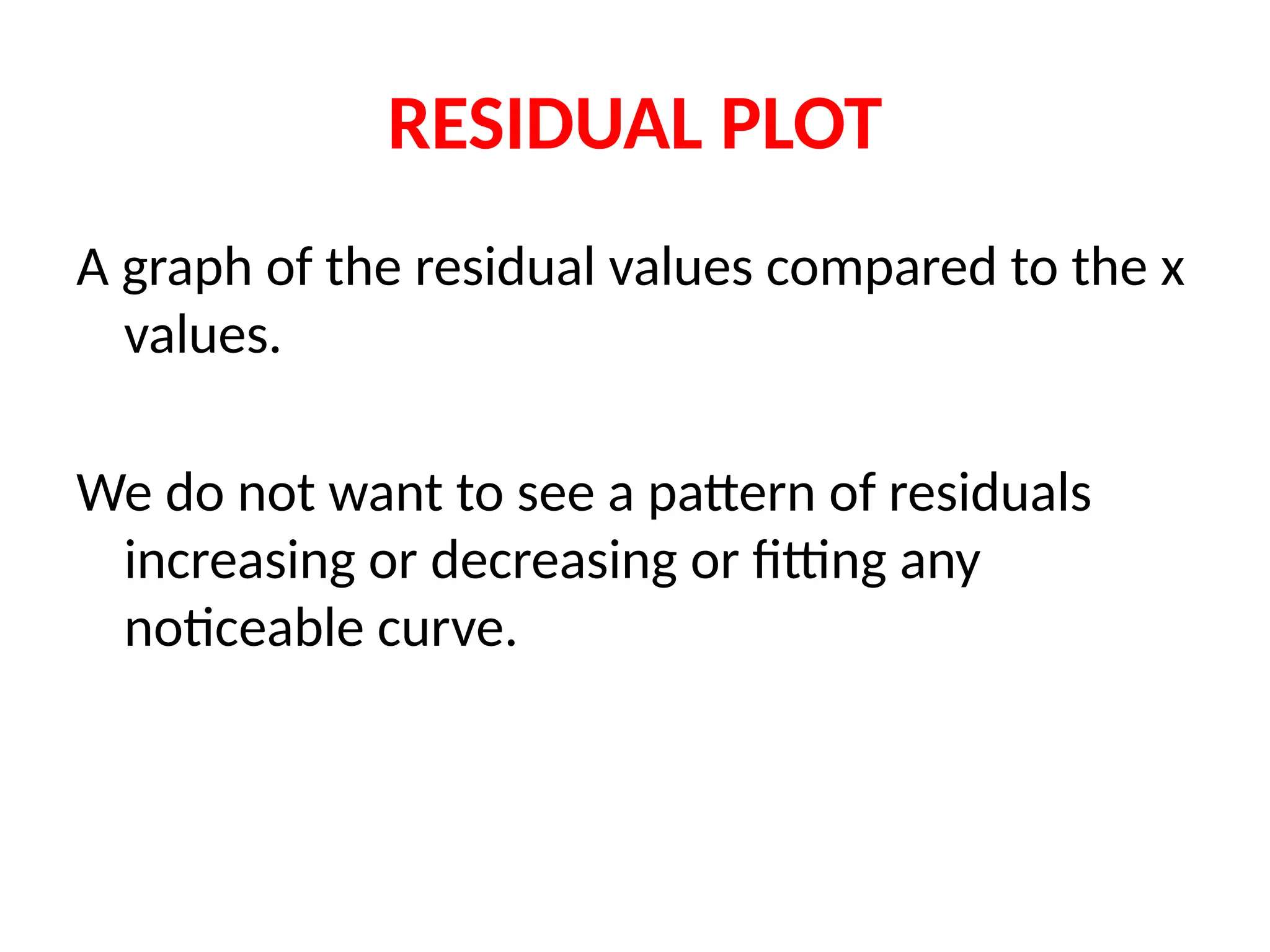 RESIDUAL PLOT
A graph of the residual values compared to the x
values.
We do not want to see a pattern of residuals
increasing or decreasing or fitting any
noticeable curve.
 