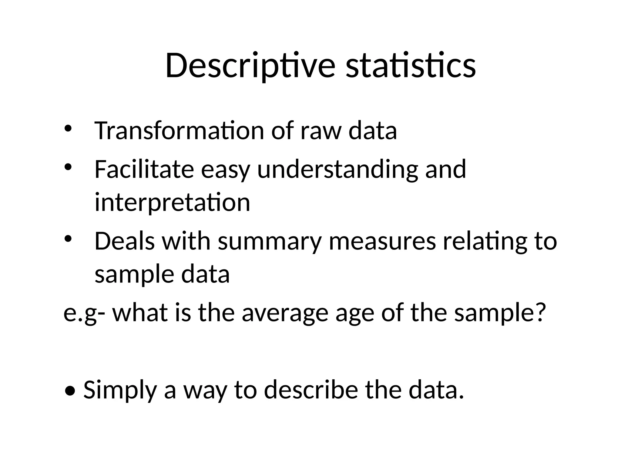 Descriptive statistics
• Transformation of raw data
• Facilitate easy understanding and
interpretation
• Deals with summary measures relating to
sample data
e.g- what is the average age of the sample?
• Simply a way to describe the data.
 