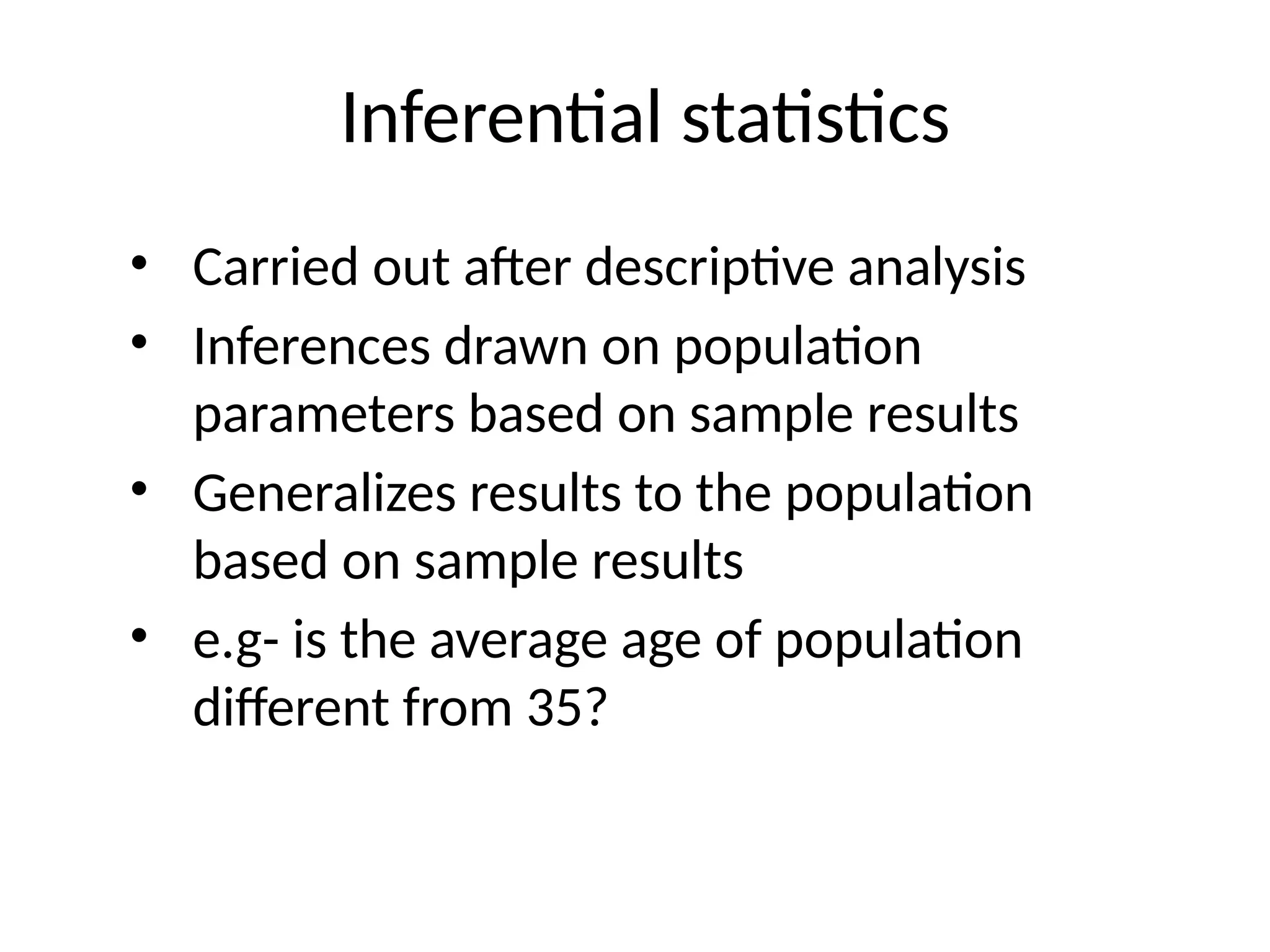 Inferential statistics
• Carried out after descriptive analysis
• Inferences drawn on population
parameters based on sample results
• Generalizes results to the population
based on sample results
• e.g- is the average age of population
different from 35?
 