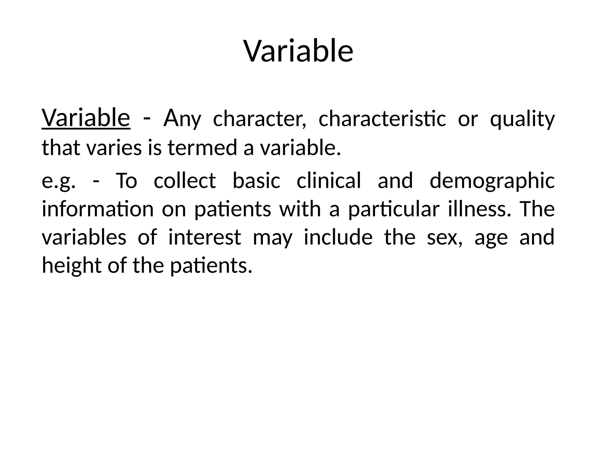 Variable
Variable - Any character, characteristic or quality
that varies is termed a variable.
e.g. - To collect basic clinical and demographic
information on patients with a particular illness. The
variables of interest may include the sex, age and
height of the patients.
 