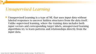 Lecture Notes for E Alpaydın 2004 Introduction to Machine Learning © The MIT Press (V1.1)
Unsupervised Learning
 Unsupervised Learning is a type of ML that uses input data without
labeled responses to uncover hidden structures from the data itself.
Unlike supervised learning, where the training data includes both
input vectors and corresponding target labels, unsupervised learning
algorithms try to learn patterns and relationships directly from the
input data.
 