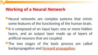 Working of a Neural Network
 Neural networks are complex systems that mimic
some features of the functioning of the human brain.
 It is composed of an input layer, one or more hidden
layers, and an output layer made up of layers of
artificial neurons that are coupled.
 The two stages of the basic process are called
backpropagation and forward propagation.
 