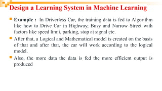 Design a Learning System in Machine Learning
 Example : In Driverless Car, the training data is fed to Algorithm
like how to Drive Car in Highway, Busy and Narrow Street with
factors like speed limit, parking, stop at signal etc.
 After that, a Logical and Mathematical model is created on the basis
of that and after that, the car will work according to the logical
model.
 Also, the more data the data is fed the more efficient output is
produced
 