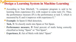 Design a Learning System in Machine Learning
 According to Tom Mitchell, “A computer program is said to be
learning from experience (E), with respect to some task (T). Thus,
the performance measure (P) is the performance at task T, which is
measured by P, and it improves with experience E.”
 Example: In Spam E-Mail detection,
• Task, T: To classify mails into Spam or Not Spam.
• Performance measure, P: Total percent of mails being correctly
classified as being “Spam” or “Not Spam”.
• Experience, E: Set of Mails with label “Spam”
 