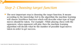 Lecture Notes for E Alpaydın 2004 Introduction to Machine Learning © The MIT Press (V1.1)
Step 2- Choosing target function
 The next important step is choosing the target function. It means
according to the knowledge fed to the algorithm the machine learning
will choose NextMove function which will describe what type of legal
moves should be taken. For example : While playing chess with the
opponent, when opponent will play then the machine learning
algorithm will decide what be the number of possible legal moves
taken in order to get success.
 