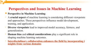Perspectives and Issues in Machine Learning
 Perspective in Machine Learning:
• A crucial aspect of machine learning is considering different viewpoints
and approaches. These perspectives influence model development,
training, and application.
• Diverse viewpoints lead to improved model accuracy, fairness, and
generalization.
• Human bias and ethical considerations play a significant role in
shaping machine learning outcomes.
• Interdisciplinary collaboration enhances the field by incorporating i
nsights from various domains
 
