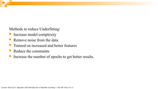 Lecture Notes for E Alpaydın 2004 Introduction to Machine Learning © The MIT Press (V1.1)
Methods to reduce Underfitting:
 Increase model complexity
 Remove noise from the data
 Trained on increased and better features
 Reduce the constraints
 Increase the number of epochs to get better results.
 