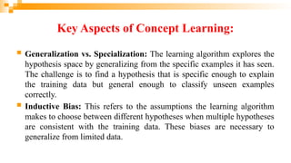 Key Aspects of Concept Learning:
 Generalization vs. Specialization: The learning algorithm explores the
hypothesis space by generalizing from the specific examples it has seen.
The challenge is to find a hypothesis that is specific enough to explain
the training data but general enough to classify unseen examples
correctly.
 Inductive Bias: This refers to the assumptions the learning algorithm
makes to choose between different hypotheses when multiple hypotheses
are consistent with the training data. These biases are necessary to
generalize from limited data.
 