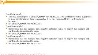 Lecture Notes for E Alpaydın 2004 Introduction to Machine Learning © The MIT Press (V1.1)
Consider example 1 :
 The data in example 1 is { GREEN, HARD, NO, WRINKLED }. We see that our initial hypothesis
is more specific and we have to generalize it for this example. Hence, the hypothesis
becomes :
 h = { GREEN, HARD, NO, WRINKLED }
Consider example 2 :
 Here we see that this example has a negative outcome. Hence we neglect this example and
our hypothesis remains the same.
 h = { GREEN, HARD, NO, WRINKLED }
Consider example 3 :
 Here we see that this example has a negative outcome. Hence we neglect this example and
our hypothesis remains the same.
 h = { GREEN, HARD, NO, WRINKLED }
 