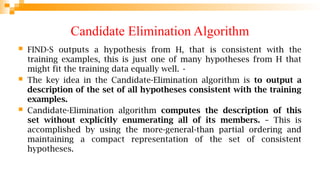 Candidate Elimination Algorithm
 FIND-S outputs a hypothesis from H, that is consistent with the
training examples, this is just one of many hypotheses from H that
might fit the training data equally well. •
 The key idea in the Candidate-Elimination algorithm is to output a
description of the set of all hypotheses consistent with the training
examples.
 Candidate-Elimination algorithm computes the description of this
set without explicitly enumerating all of its members. – This is
accomplished by using the more-general-than partial ordering and
maintaining a compact representation of the set of consistent
hypotheses.
 