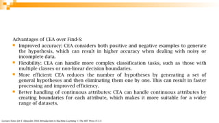 Lecture Notes for E Alpaydın 2004 Introduction to Machine Learning © The MIT Press (V1.1)
Advantages of CEA over Find-S:
 Improved accuracy: CEA considers both positive and negative examples to generate
the hypothesis, which can result in higher accuracy when dealing with noisy or
incomplete data.
 Flexibility: CEA can handle more complex classification tasks, such as those with
multiple classes or non-linear decision boundaries.
 More efficient: CEA reduces the number of hypotheses by generating a set of
general hypotheses and then eliminating them one by one. This can result in faster
processing and improved efficiency.
 Better handling of continuous attributes: CEA can handle continuous attributes by
creating boundaries for each attribute, which makes it more suitable for a wider
range of datasets.
 