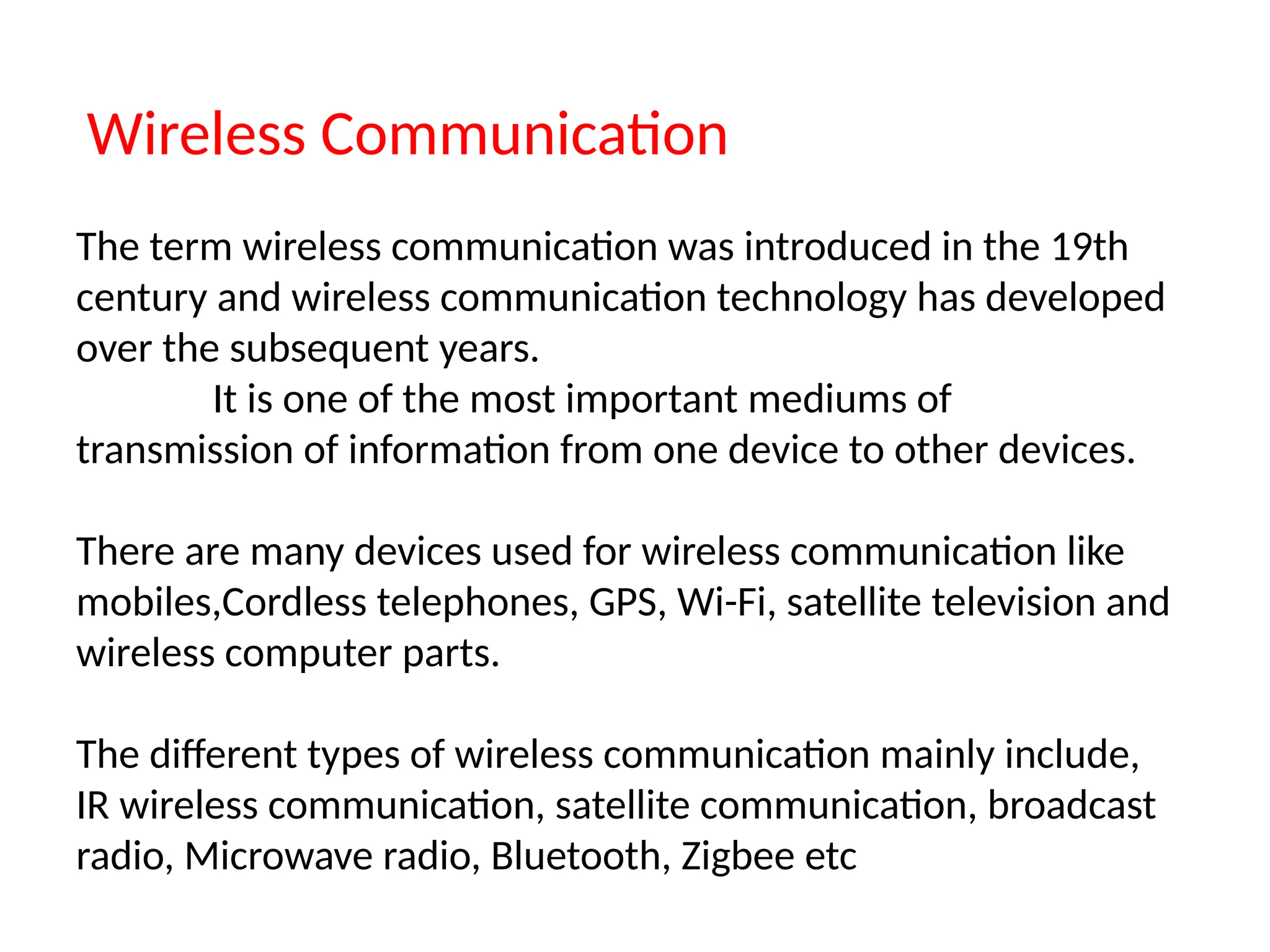 Wireless Communication
The term wireless communication was introduced in the 19th
century and wireless communication technology has developed
over the subsequent years.
It is one of the most important mediums of
transmission of information from one device to other devices.
There are many devices used for wireless communication like
mobiles,Cordless telephones, GPS, Wi-Fi, satellite television and
wireless computer parts.
The different types of wireless communication mainly include,
IR wireless communication, satellite communication, broadcast
radio, Microwave radio, Bluetooth, Zigbee etc
 