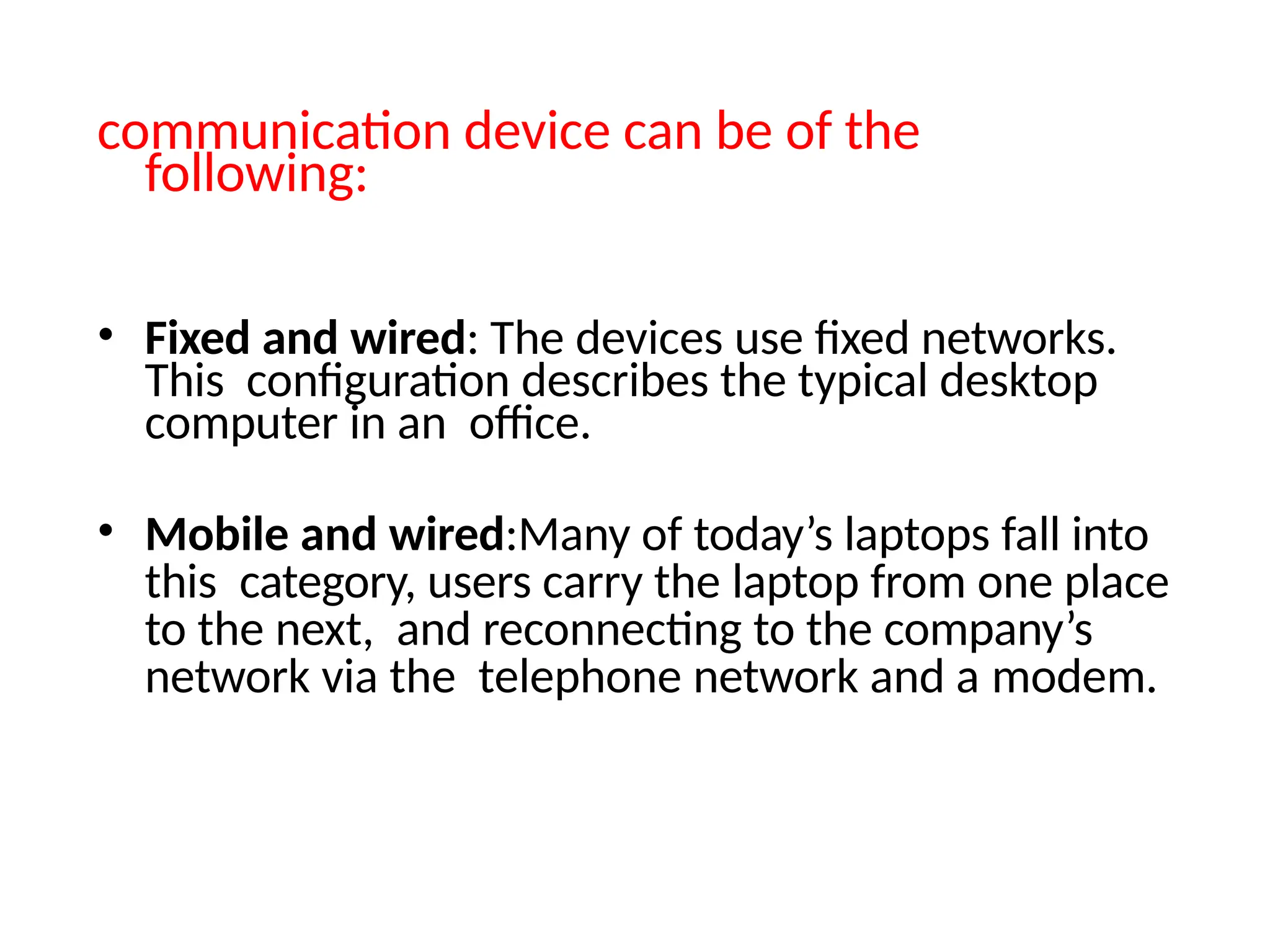 communication device can be of the
following:
• Fixed and wired: The devices use fixed networks.
This configuration describes the typical desktop
computer in an office.
• Mobile and wired:Many of today’s laptops fall into
this category, users carry the laptop from one place
to the next, and reconnecting to the company’s
network via the telephone network and a modem.
 