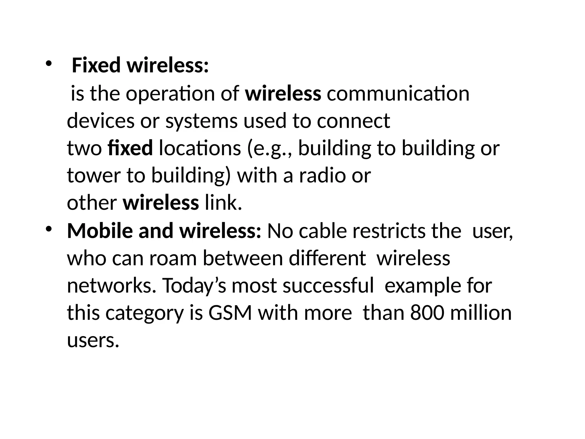 • Fixed wireless:
is the operation of wireless communication
devices or systems used to connect
two fixed locations (e.g., building to building or
tower to building) with a radio or
other wireless link.
• Mobile and wireless: No cable restricts the user,
who can roam between different wireless
networks. Today’s most successful example for
this category is GSM with more than 800 million
users.
 
