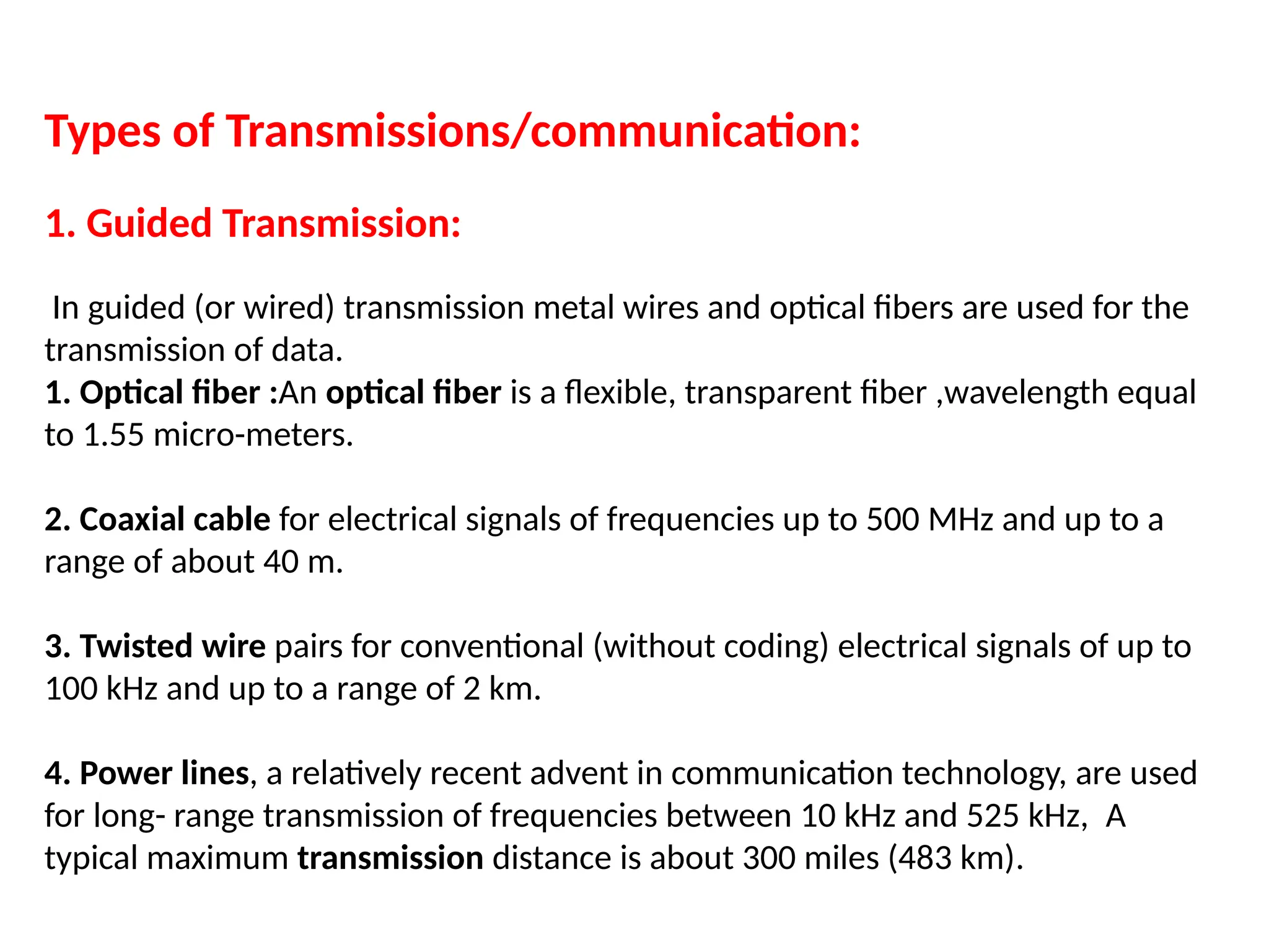 Types of Transmissions/communication:
1. Guided Transmission:
In guided (or wired) transmission metal wires and optical fibers are used for the
transmission of data.
1. Optical fiber :An optical fiber is a flexible, transparent fiber ,wavelength equal
to 1.55 micro-meters.
2. Coaxial cable for electrical signals of frequencies up to 500 MHz and up to a
range of about 40 m.
3. Twisted wire pairs for conventional (without coding) electrical signals of up to
100 kHz and up to a range of 2 km.
4. Power lines, a relatively recent advent in communication technology, are used
for long- range transmission of frequencies between 10 kHz and 525 kHz, A
typical maximum transmission distance is about 300 miles (483 km).
 