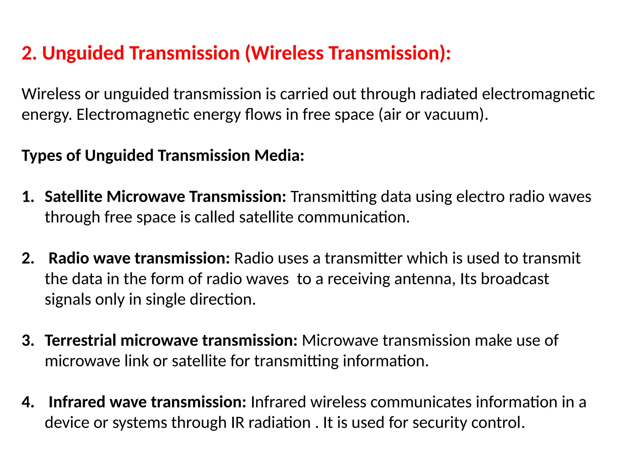 2. Unguided Transmission (Wireless Transmission):
Wireless or unguided transmission is carried out through radiated electromagnetic
energy. Electromagnetic energy flows in free space (air or vacuum).
Types of Unguided Transmission Media:
1. Satellite Microwave Transmission: Transmitting data using electro radio waves
through free space is called satellite communication.
2. Radio wave transmission: Radio uses a transmitter which is used to transmit
the data in the form of radio waves to a receiving antenna, Its broadcast
signals only in single direction.
3. Terrestrial microwave transmission: Microwave transmission make use of
microwave link or satellite for transmitting information.
4. Infrared wave transmission: Infrared wireless communicates information in a
device or systems through IR radiation . It is used for security control.
 