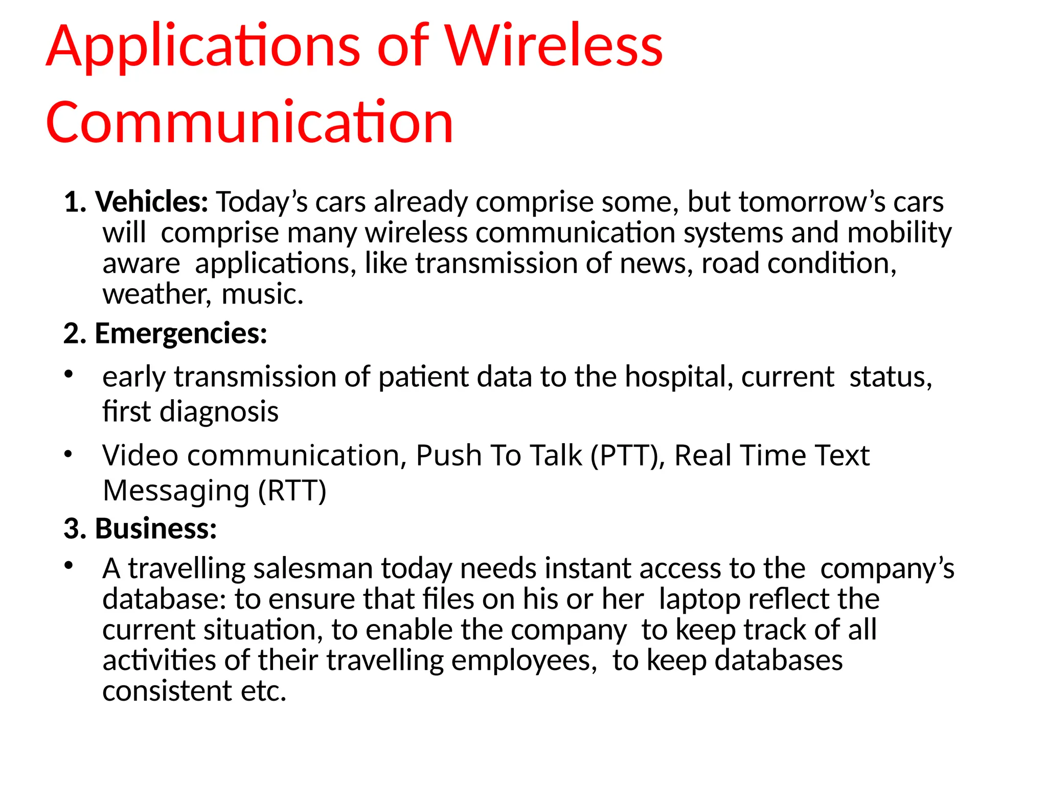 Applications of Wireless
Communication
1. Vehicles: Today’s cars already comprise some, but tomorrow’s cars
will comprise many wireless communication systems and mobility
aware applications, like transmission of news, road condition,
weather, music.
2. Emergencies:
• early transmission of patient data to the hospital, current status,
first diagnosis
• Video communication, Push To Talk (PTT), Real Time Text
Messaging (RTT)
3. Business:
• A travelling salesman today needs instant access to the company’s
database: to ensure that files on his or her laptop reflect the
current situation, to enable the company to keep track of all
activities of their travelling employees, to keep databases
consistent etc.
 