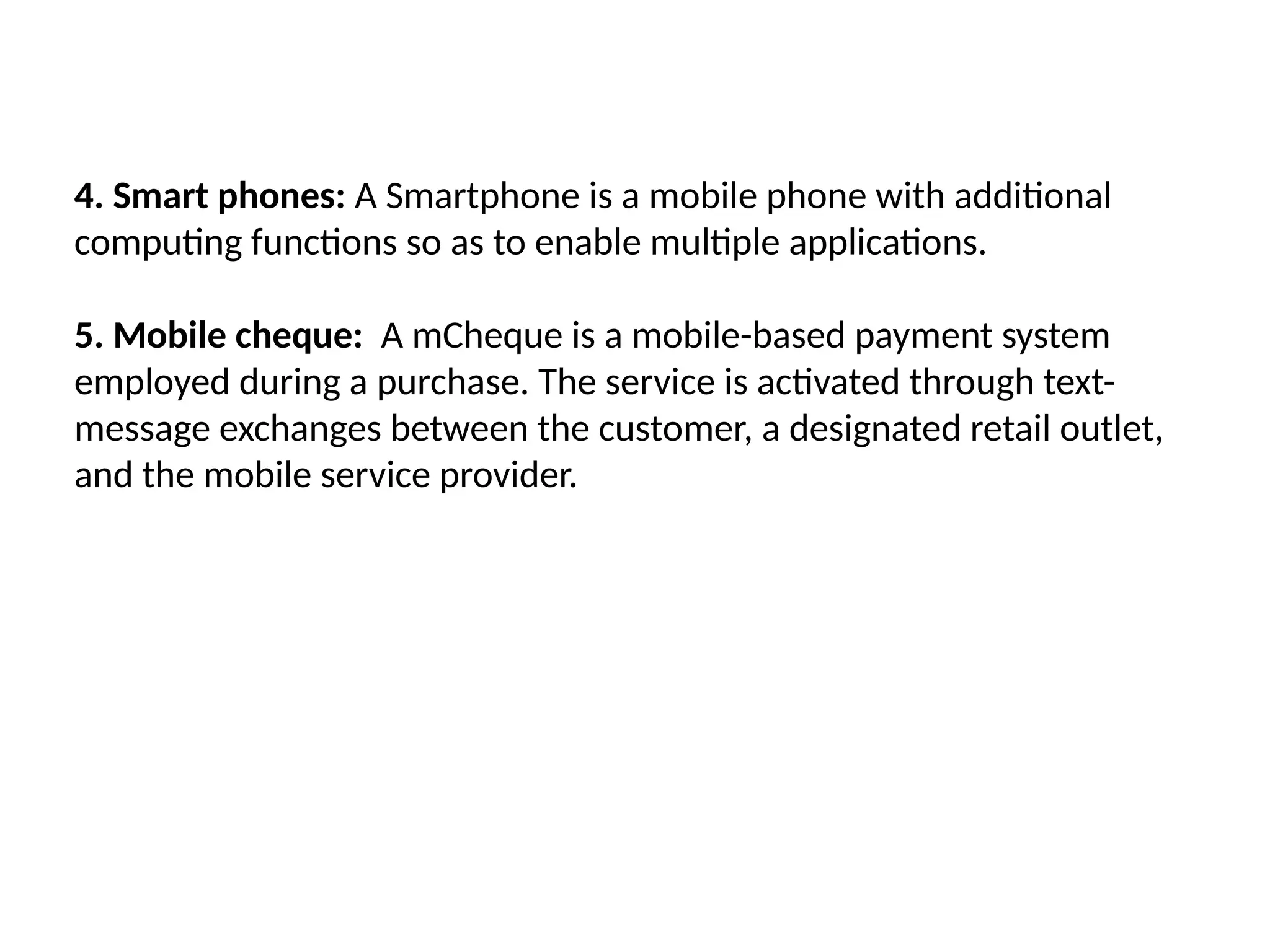 4. Smart phones: A Smartphone is a mobile phone with additional
computing functions so as to enable multiple applications.
5. Mobile cheque: A mCheque is a mobile-based payment system
employed during a purchase. The service is activated through text-
message exchanges between the customer, a designated retail outlet,
and the mobile service provider.
 