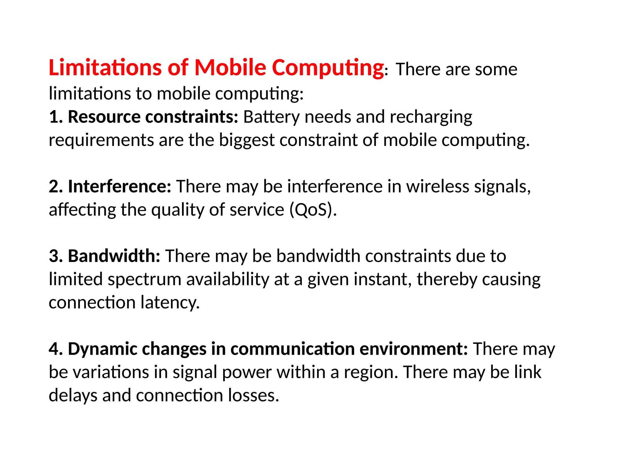 Limitations of Mobile Computing: There are some
limitations to mobile computing:
1. Resource constraints: Battery needs and recharging
requirements are the biggest constraint of mobile computing.
2. Interference: There may be interference in wireless signals,
affecting the quality of service (QoS).
3. Bandwidth: There may be bandwidth constraints due to
limited spectrum availability at a given instant, thereby causing
connection latency.
4. Dynamic changes in communication environment: There may
be variations in signal power within a region. There may be link
delays and connection losses.
 