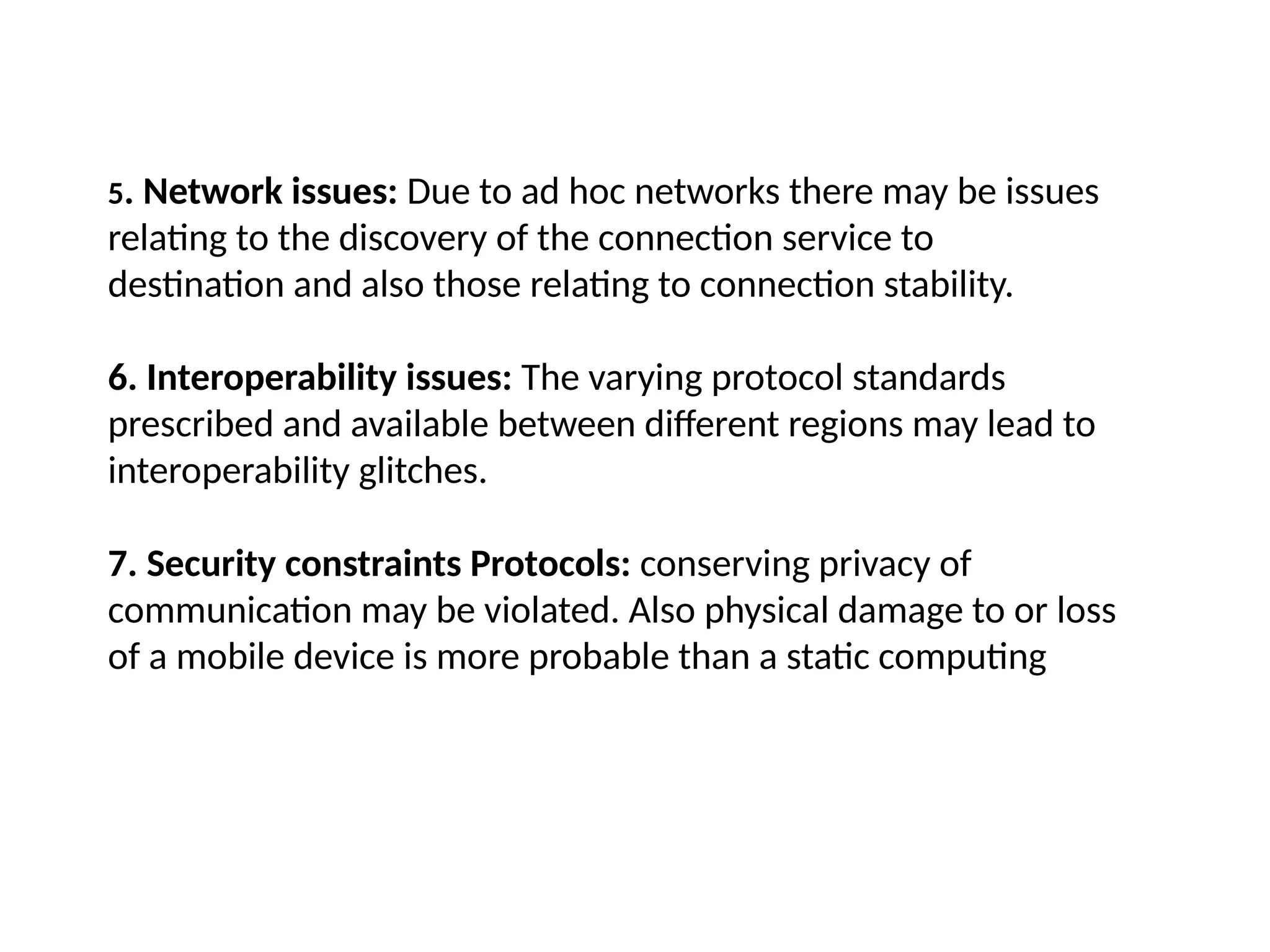 5. Network issues: Due to ad hoc networks there may be issues
relating to the discovery of the connection service to
destination and also those relating to connection stability.
6. Interoperability issues: The varying protocol standards
prescribed and available between different regions may lead to
interoperability glitches.
7. Security constraints Protocols: conserving privacy of
communication may be violated. Also physical damage to or loss
of a mobile device is more probable than a static computing
 