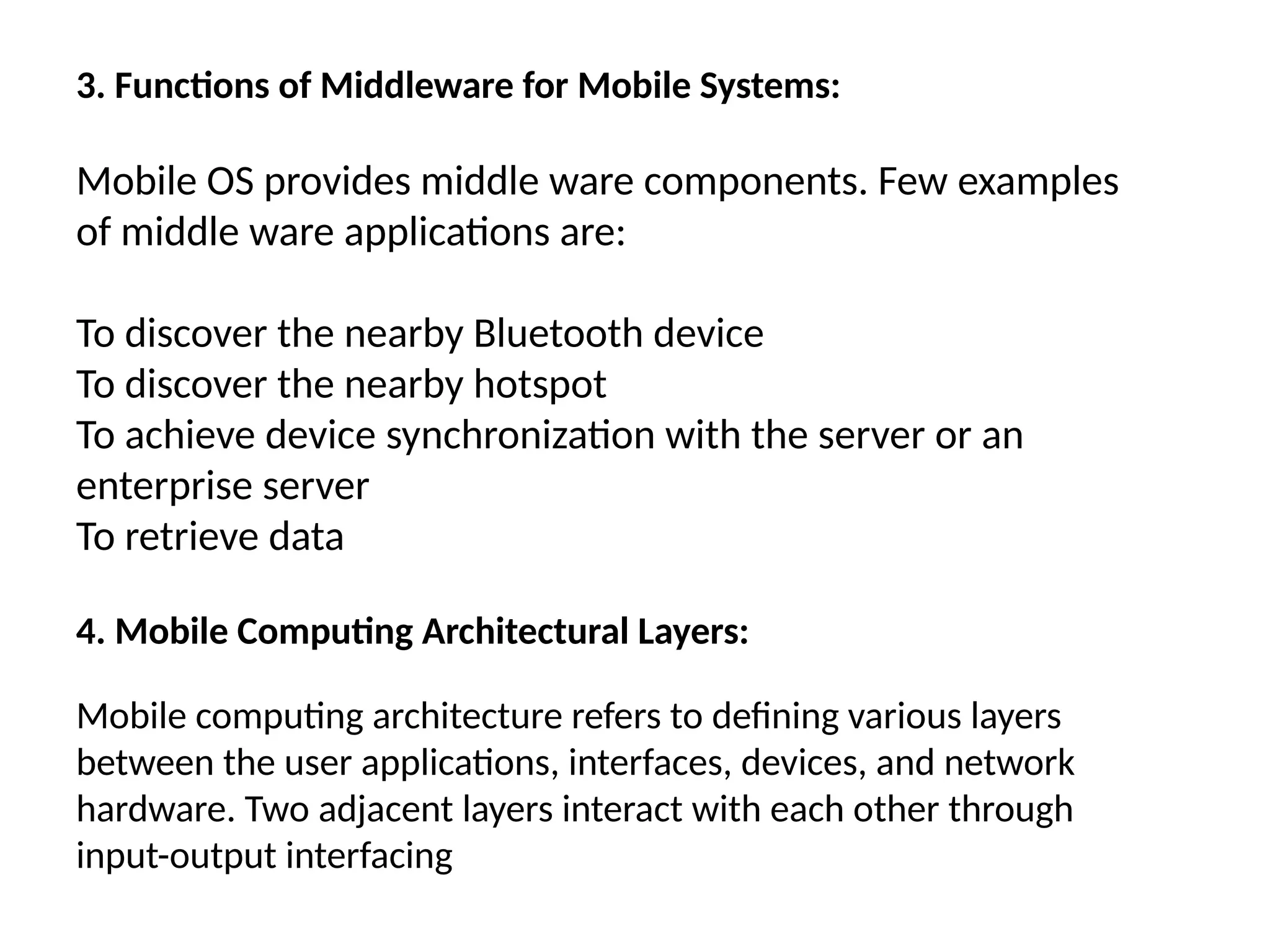 3. Functions of Middleware for Mobile Systems:
Mobile OS provides middle ware components. Few examples
of middle ware applications are:
To discover the nearby Bluetooth device
To discover the nearby hotspot
To achieve device synchronization with the server or an
enterprise server
To retrieve data
4. Mobile Computing Architectural Layers:
Mobile computing architecture refers to defining various layers
between the user applications, interfaces, devices, and network
hardware. Two adjacent layers interact with each other through
input-output interfacing
 