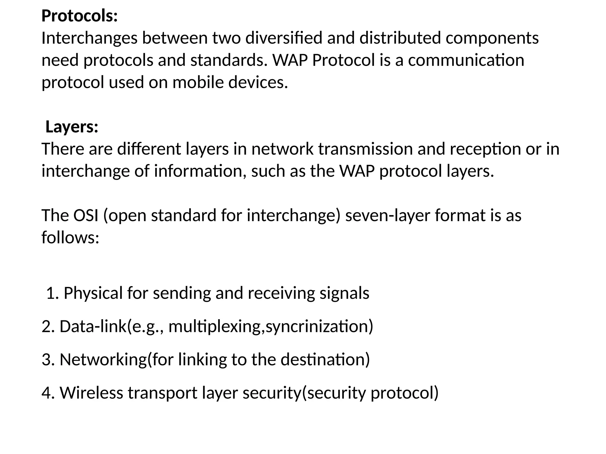Protocols:
Interchanges between two diversified and distributed components
need protocols and standards. WAP Protocol is a communication
protocol used on mobile devices.
Layers:
There are different layers in network transmission and reception or in
interchange of information, such as the WAP protocol layers.
The OSI (open standard for interchange) seven-layer format is as
follows:
1. Physical for sending and receiving signals
2. Data-link(e.g., multiplexing,syncrinization)
3. Networking(for linking to the destination)
4. Wireless transport layer security(security protocol)
 