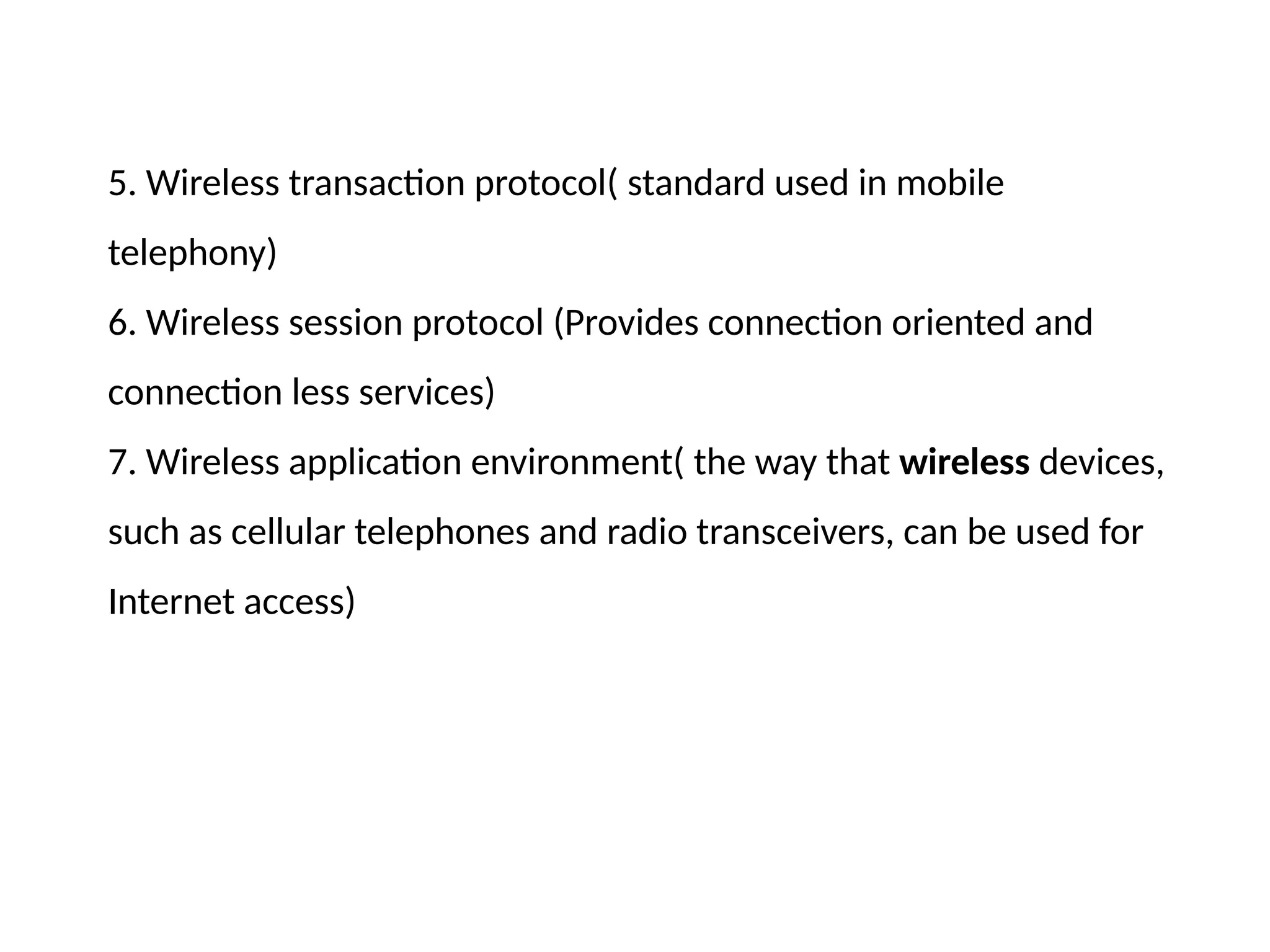 5. Wireless transaction protocol( standard used in mobile
telephony)
6. Wireless session protocol (Provides connection oriented and
connection less services)
7. Wireless application environment( the way that wireless devices,
such as cellular telephones and radio transceivers, can be used for
Internet access)
 