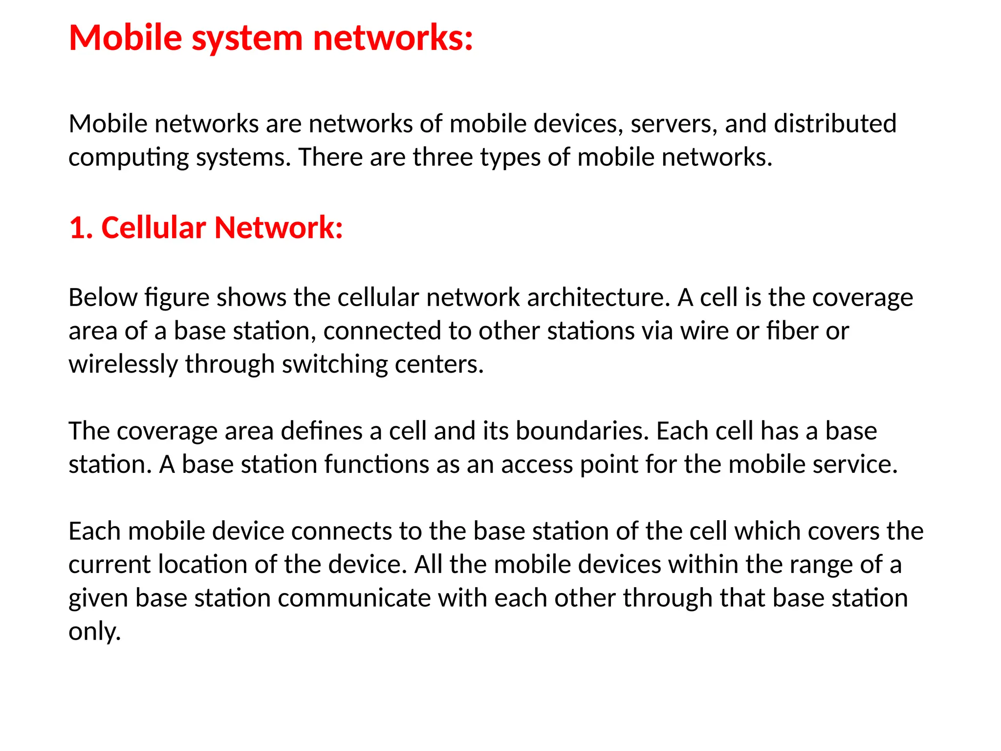 Mobile system networks:
Mobile networks are networks of mobile devices, servers, and distributed
computing systems. There are three types of mobile networks.
1. Cellular Network:
Below figure shows the cellular network architecture. A cell is the coverage
area of a base station, connected to other stations via wire or fiber or
wirelessly through switching centers.
The coverage area defines a cell and its boundaries. Each cell has a base
station. A base station functions as an access point for the mobile service.
Each mobile device connects to the base station of the cell which covers the
current location of the device. All the mobile devices within the range of a
given base station communicate with each other through that base station
only.
 