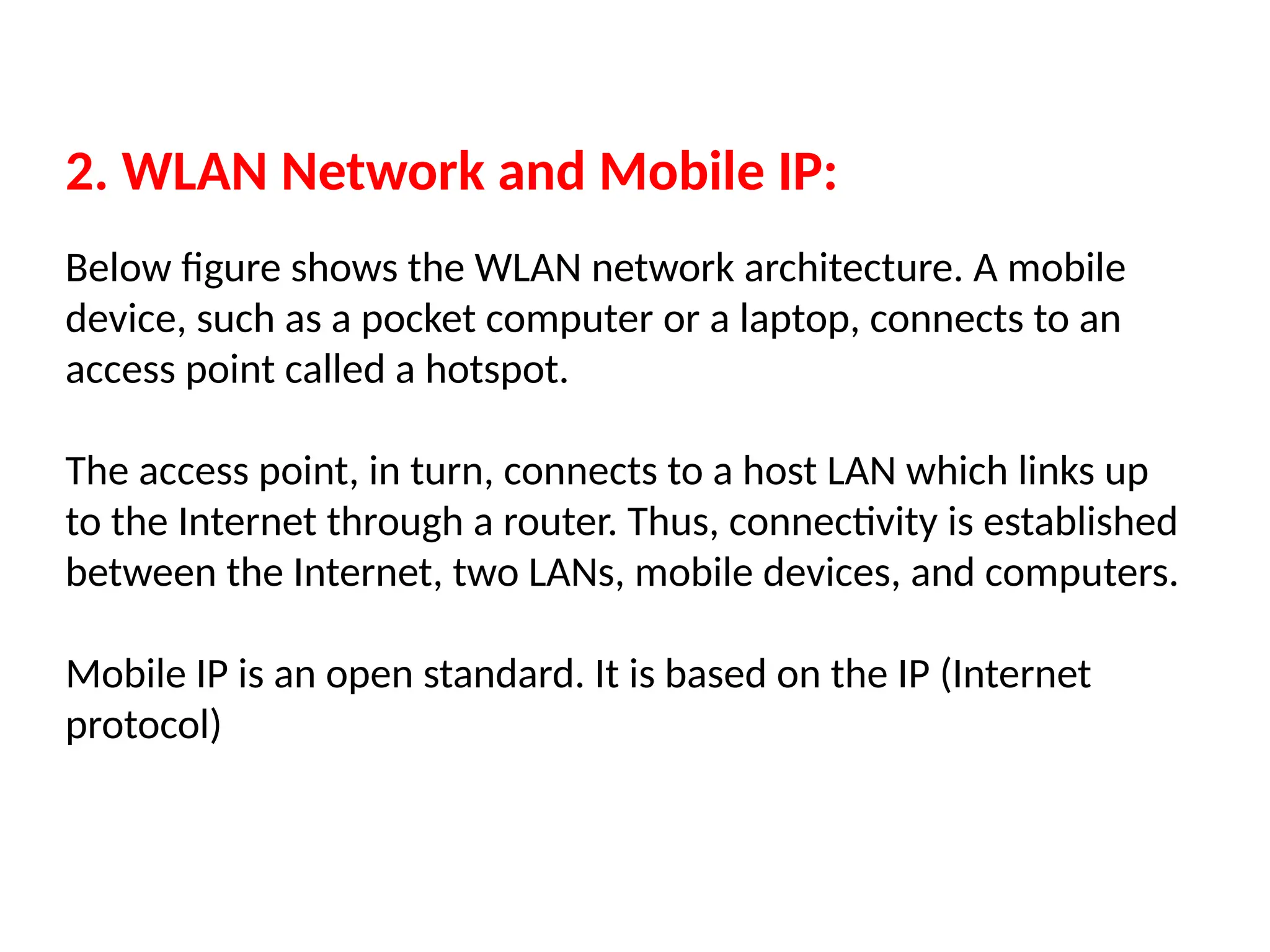 2. WLAN Network and Mobile IP:
Below figure shows the WLAN network architecture. A mobile
device, such as a pocket computer or a laptop, connects to an
access point called a hotspot.
The access point, in turn, connects to a host LAN which links up
to the Internet through a router. Thus, connectivity is established
between the Internet, two LANs, mobile devices, and computers.
Mobile IP is an open standard. It is based on the IP (Internet
protocol)
 