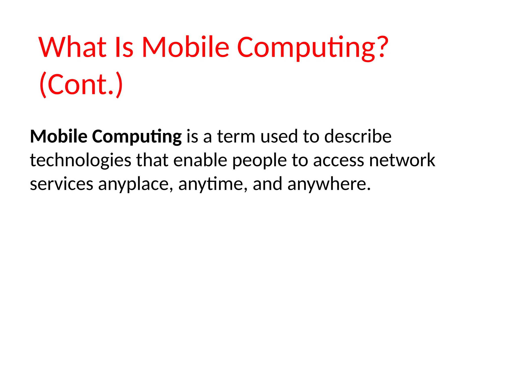 What Is Mobile Computing?
(Cont.)
Mobile Computing is a term used to describe
technologies that enable people to access network
services anyplace, anytime, and anywhere.
 