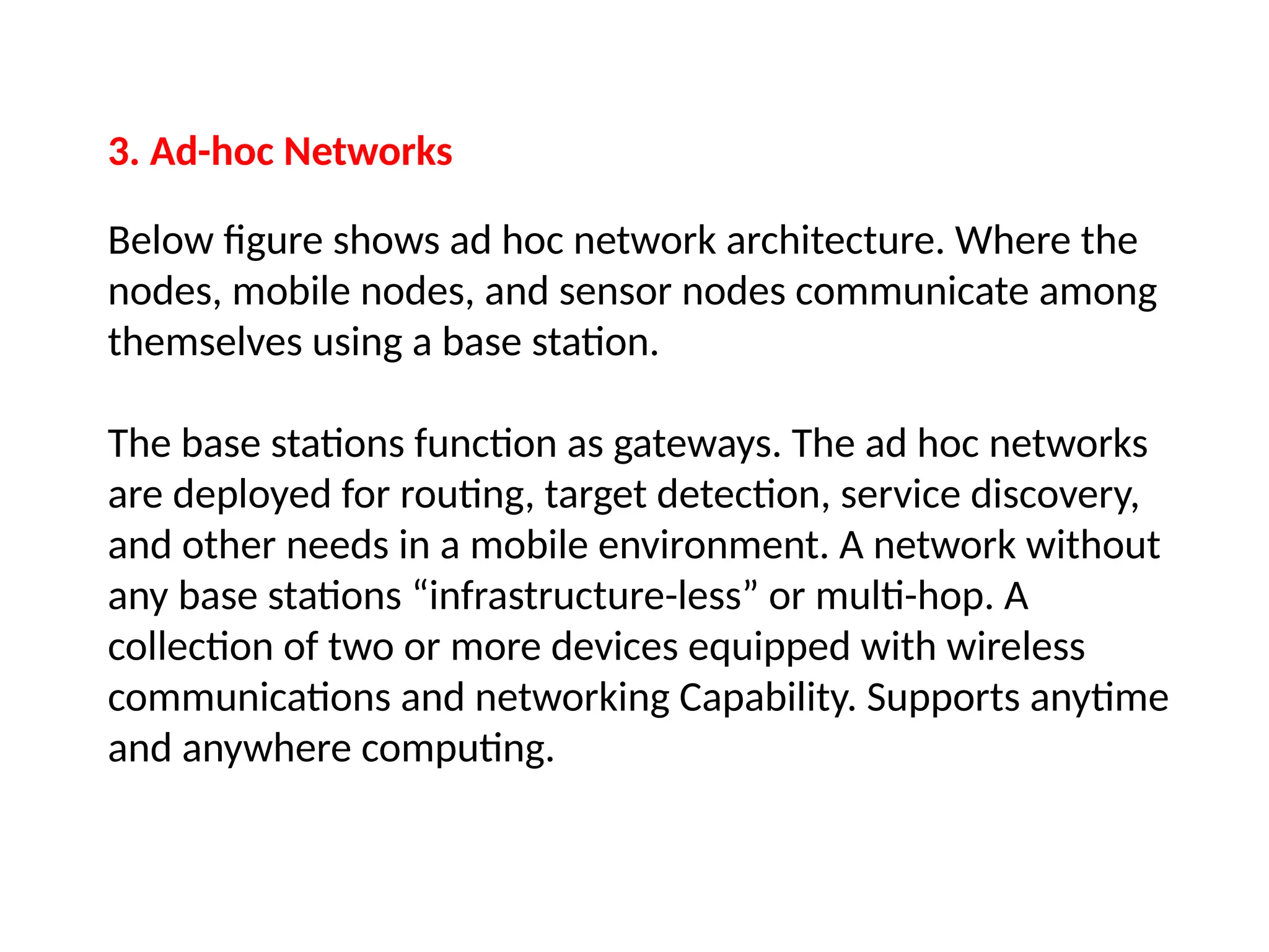 3. Ad-hoc Networks
Below figure shows ad hoc network architecture. Where the
nodes, mobile nodes, and sensor nodes communicate among
themselves using a base station.
The base stations function as gateways. The ad hoc networks
are deployed for routing, target detection, service discovery,
and other needs in a mobile environment. A network without
any base stations “infrastructure-less” or multi-hop. A
collection of two or more devices equipped with wireless
communications and networking Capability. Supports anytime
and anywhere computing.
 